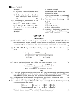 2 Question Paper 2008
Determine:
(i) the dynamic viscosity of the oil, in poise,
and
(ii) the kinematic viscosity of the oil, in
stokes, if the specific gravity of the oil is
0.95. (15)
(b) A pelton wheel is to be designed for the
following specifications:
Shaft power = 11,772 kW; Head = 330 m;
Speed = 750 r.p.m.; Overall efficiency = 86%;
Diameter is not to exceed one-sixth of the
wheel diameter:
Determine:
(i) the wheel diameter,
(ii) the number of jets required, and
(iii)diameter of the jet.
Take coefficient of velocity = 0.985 and speed
ratio = 0.45. (15)
6. (a) Write short notes on the following: (12)
(i) Sewer
(ii) Sewage
(iii)Sewerage system
(iv) Drain and trench drain
(b) Design a 15 × 106
l.p.d water treatment plant
with rapid gravity sand filter. Assume
suitable design parameters (18)
SECTION – II
(Structural)
7. (a) When a bar of certain material 40 cm square is subjected to an axial pull of 1,60, 000 N the extension
on a gauge length of 200 mm is 0.1 mm and the decrease in each side of the square is 0.005 mm.
Calculate Young’s modulus, Poisson’s ratio shear modulus and bulk modulus for this material.
(10)
(b) Draw S.F. and B. M. diagrams for the beam having overhangs on both sides and loaded as shown in
Fig. 1. (20)
8 m
1 m
3 m
2000 N/m
B
A C D
R = 9000 N
B R = 15000 N
C
Fig.1
8. (a) Find the deflections at points D and C of the beam loaded as shown in Fig. 2. (15)
2 m 2 m
D
A B 4 MN
2 MN/m
2 MN/m
8 MN/m
2 m
Fig. 2
(b) A solid steel column and a hollow steel column, both have the same length and same cross-section
area, and are fixed at the ends. If the internal diameter of hollow column is 2/3 of its external diameter,
find the ratio of buckling strengths of solid steel column to that of hollow steel column. (15)
9. (a) Explain the important properties of cement concreate both in plastic and hardened stage. (15)
(b) Describe the sequence of concreting operations. (15)
10. (a) A particular sand sample of 250 grams, when sieved successively through the following sieves, left
retentions on the sieves as follows:
IS sieve 10 mm 480 240 120 60 30 15
Retention grams NIL 10 15 50 50 75 50
What is its fineness modulus? What sand is it – fine, medium or coarse? (10)
 