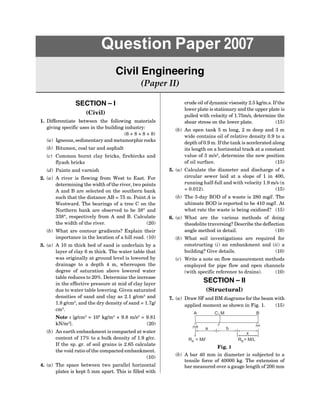SECTION – I
(Civil)
1. Differentiate between the following materials
giving specific uses in the building industry:
(6 + 8 + 8 + 8)
(a) Igneous, sedimentary and metamorphic rocks
(b) Bitumen, coal tar and asphalt
(c) Common burnt clay bricks, firebircks and
flyash bricks
(d) Paints and varnish
2. (a) A river is flowing from West to East. For
determining the width of the river, two points
A and B are selected on the southern bank
such that the distance AB = 75 m. Point A is
Westward. The bearings of a tree C on the
Northern bank are observed to be 38° and
338°, respectively from A and B. Calculate
the width of the river. (20)
(b) What are contour gradients? Explain their
importance in the location of a hill road. (10)
3. (a) A 10 m thick bed of sand is underlain by a
layer of clay 6 m thick. The water table that
was originally at ground level is lowered by
drainage to a depth 4 m, whereupon the
degree of saturation above lowered water
table reduces to 20%. Determine the increase
in the effective pressure at mid of clay layer
due to water table lowering. Given saturated
densities of sand and clay as 2.1 g/cm3
and
1.8 g/cm3
, and the dry density of sand = 1.7g/
cm3
.
Note : [g/cm3
= 103
kg/m3
× 9.8 m/s2
= 9.81
kN/m2
]. (20)
(b) An earth embankment is compacted at water
content of 17% to a bulk density of 1.9 g/cc.
If the sp. gr. of soil grains is 2.65 calculate
the void ratio of the compacted embankment.
(10)
4. (a) The space between two parallel horizontal
plates is kept 5 mm apart. This is filled with
Question Paper 2007
Civil Engineering
(Paper II)
crude oil of dynamic viscosity 2.5 kg/m.s. If the
lower plate is stationary and the upper plate is
pulled with velocity of 1.75m/s, determine the
shear stress on the lower plate. (15)
(b) An open tank 5 m long, 2 m deep and 3 m
wide contains oil of relative density 0.9 to a
depth of 0.9 m. If the tank is accelerated along
its length on a horizontal track at a constant
value of 3 m/s2
, determine the new position
of oil surface. (15)
5. (a) Calculate the diameter and discharge of a
circular sewer laid at a slope of 1 in 400,
running half-full and with velocity 1.9 m/s (n
= 0.012). (15)
(b) The 5-day BOD of a waste is 280 mg/l. The
ultimate BOD is reported to be 410 mg/l. At
what rate the waste is being oxidised? (15)
6. (a) What are the various methods of doing
theodolite traversing? Describe the deflection
angle method in detail. (10)
(b) What soil investigations are required for
constructing (i) an embankment and (ii) a
building? Give details. (10)
(c) Write a note on flow measurement methods
employed for pipe flow and open channels
(with specific reference to drains). (10)
SECTION – II
(Structural)
7. (a) Draw SF and BM diagrams for the beam with
applied moment as shown in Fig. 1. (15)
a b
x
R = M/L
B
R = M/
A l
C
A M B
Fig. 1
(b) A bar 40 mm in diameter is subjected to a
tensile force of 40000 kg. The extension of
bar measured over a gauge length of 200 mm
 