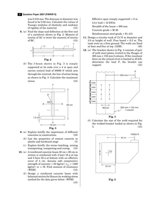 2 Question Paper 2007 (PAPER II)
was 0.318 mm. The decrease in diameter was
found to be 0.02 mm. Calculate the values of
Young’s modulus of elesticity and modulus
of rigidity of the material. (15)
8. (a) Find the slope and deflection at the free end
of a cantilever shown in Fig. 2. Moment of
inertia of AC is twice the moment of inertia
of BC. (15)
l/2 l/2
w
B
I
2I C
A
Fig. 2
(b) The I-beam shown in Fig. 3 is simply
supported at its ends over a 4 m span and
carries central load of 50000 N which acts
through the centroid, the line of action being
as shown in Fig. 3. Calculate the maximum
stress. (15)
60°
P
Y
55 cm
X
X
1.5 cm
Y
19 cm
Fig. 3
9. (a) Explain briefly the importance of different
concretes in construction. (10)
(b) List the properties of cement concrete in
plastic and hardened stage (5)
(c) Explain briefly the terms batching, mixing
transporting, compacting and curing. (15)
10. (a) A reinforced concrete beam 30 cm × 60 cm in
section is reinforced with 4 bars 16  at top
and 5 bars 22  at bottom with an effective
cover of 4 cm. Assume safe compressive
strength of concrete = 50 kg/cm2
; SC
= 1400
kg/cm2
; m = 19. Find moment of resistance
(WSM). (15)
(b) Design a reinforced concrete beam with
balanced section for flexure by working stress
method for the data given below: (WSM)
(15)
Effective span (simply supported) = 8 m
Live load = 12 kN/m
Breadth of the beam = 300 mm
Concrete grade = M 20
Reinforcement steel grade = Fe 415
11. Design a circular tank of 13.75 m diameter and
3.0 m height of wall. Free board = 0.3 m. The
tank rests on a firm ground. The walls are fixed
at base and free at top. (LSM). (30)
12. (a) The bracket shown in Fig. 4 consists of pair
of mild steel plates riveted to the flanges of
305 mm × 152 mm I-column. If the resultant
force on the critical rivet is limited to 45 kN,
determine the load P, the bracket can
support. (15)
300 mm
40 mm
75 mm
75 mm
75 mm
40 mm
89 mm
P
305 mm × 152 mm
1-column
Fig. 4
(b) Calculate the size of the weld required for
the welded bracket loaded as shown in Fig.
5. (15)
40 cm
100000 N
CG
30
cm
20 cm
Fig. 5
 