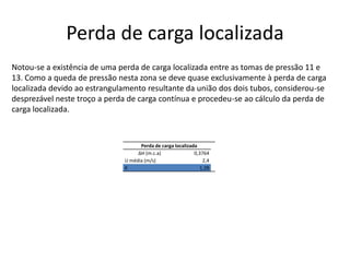 Perda de carga localizadaNotou-se a existência de uma perda de carga localizada entre as tomas de pressão 11 e 13. Como a queda de pressão nesta zona se deve quase exclusivamente à perda de carga localizada devido ao estrangulamento resultante da união dos dois tubos, considerou-se desprezável neste troço a perda de carga contínua e procedeu-se ao cálculo da perda de carga localizada. 