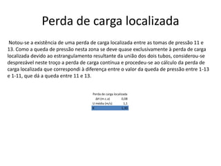 Perda de carga localizada Notou-se a existência de uma perda de carga localizada entre as tomas de pressão 11 e 13. Como a queda de pressão nesta zona se deve quase exclusivamente à perda de carga localizada devido ao estrangulamento resultante da união dos dois tubos, considerou-se desprezável neste troço a perda de carga contínua e procedeu-se ao cálculo da perda de carga localizada que correspondi à diferença entre o valor da queda de pressão entre 1-13 e 1-11, que dá a queda entre 11 e 13. 