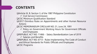 Article IX, B, Section 3, of the 1987 Philippine Constitution
 Civil Service Commission
CSC Minimum Qualification Standard
2017 Omnibus Rules on Appointments and other Human Resource
Actions
CSC MEMORANDUM CIRCULAR NO. 21, June 24, 1991
 Policy on Government Working Hours for Government Officials
and Employees
REPUBLIC ACT NO. 11466 - Salary Standardization Law of 2019
 Salaries and Benefits
REPUBLIC ACT NO. 6713 - Rules Implementing The Code of Conduct
and Ethical Standards for Public Officials and Employees
CSC Programs
CONTENTS
 