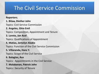 The Civil Service Commission
Reporters;
1. Bilaw, Diether John
Topics: Civil Service Commission
2. Angeles, Ghio Emil
Topics: Composition, Appointment and Tenure
3. Loreto, Jan Acel
Topics: Qualifications of Appointment
4. Matias, Jemelyn Aladio
Topics: Function of the Civil Service Commission
5. Villaranda, Hanz Y.
Topics: Scope of the Civil Service
6. Balagtas, Ace
Topics: Appointments in the Civil Service
7. Malabanan, Patrick John
Topics : Security of Tenure
 