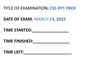 TITLE OF EXAMINATION: CSE-PPT PROF
DATE OF EXAM: MARCH 13, 2022
TIME STARTED:________________
TIME FINISHED:________________
TIME LEFT:_____________________
 