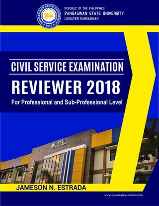 Republic of the Philippines
Pangasinan State University
LINGAYEN PANGASINAN
CIVIL SERVICE EXAMINATION
REVIEWER 2018
For Professional and Sub-Professional Level
JAMESON N. ESTRADA
www.psuereview.neolms.com
 