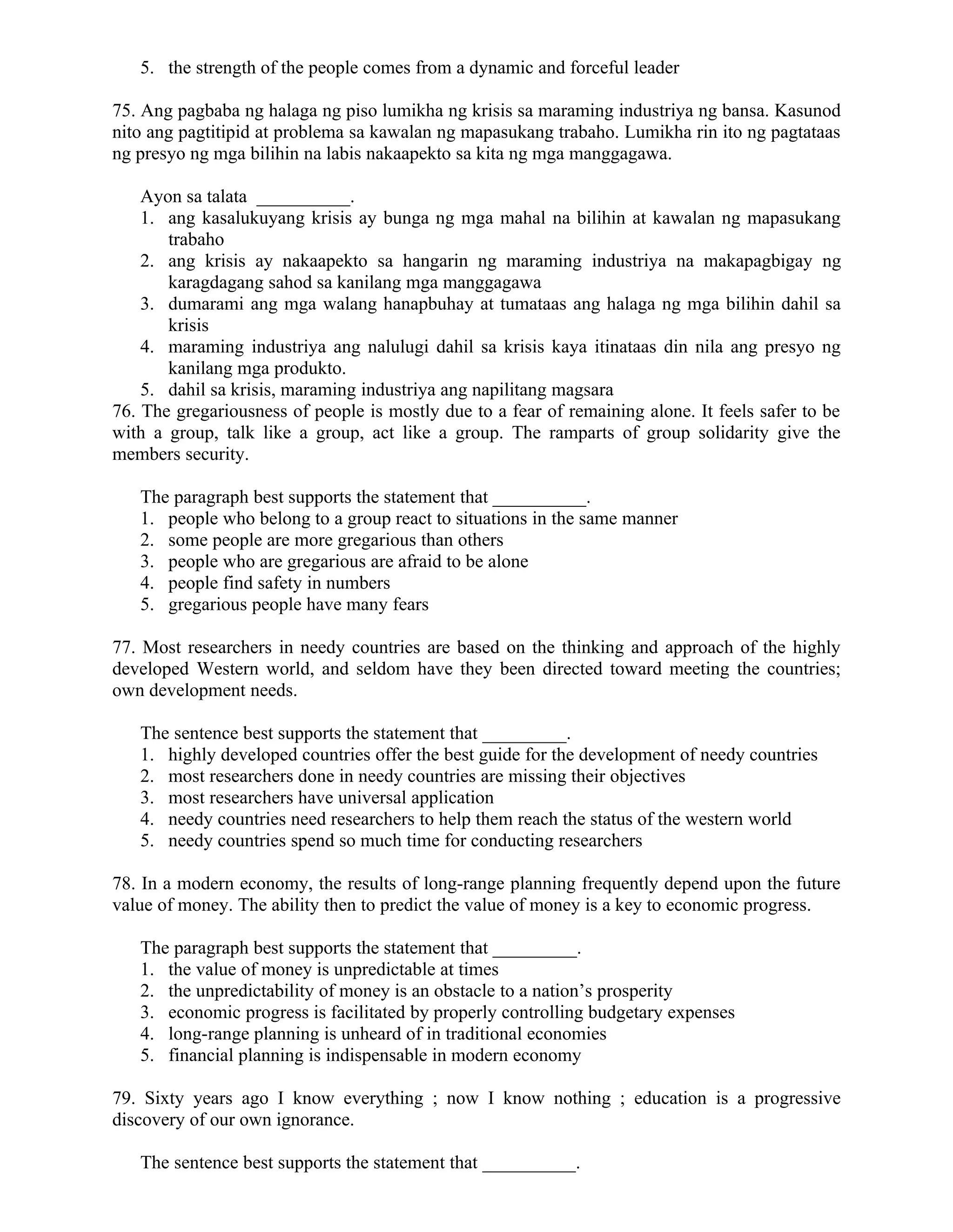 5. the strength of the people comes from a dynamic and forceful leader
75. Ang pagbaba ng halaga ng piso lumikha ng krisis sa maraming industriya ng bansa. Kasunod
nito ang pagtitipid at problema sa kawalan ng mapasukang trabaho. Lumikha rin ito ng pagtataas
ng presyo ng mga bilihin na labis nakaapekto sa kita ng mga manggagawa.
Ayon sa talata __________.
1. ang kasalukuyang krisis ay bunga ng mga mahal na bilihin at kawalan ng mapasukang
trabaho
2. ang krisis ay nakaapekto sa hangarin ng maraming industriya na makapagbigay ng
karagdagang sahod sa kanilang mga manggagawa
3. dumarami ang mga walang hanapbuhay at tumataas ang halaga ng mga bilihin dahil sa
krisis
4. maraming industriya ang nalulugi dahil sa krisis kaya itinataas din nila ang presyo ng
kanilang mga produkto.
5. dahil sa krisis, maraming industriya ang napilitang magsara
76. The gregariousness of people is mostly due to a fear of remaining alone. It feels safer to be
with a group, talk like a group, act like a group. The ramparts of group solidarity give the
members security.
The paragraph best supports the statement that __________.
1. people who belong to a group react to situations in the same manner
2. some people are more gregarious than others
3. people who are gregarious are afraid to be alone
4. people find safety in numbers
5. gregarious people have many fears
77. Most researchers in needy countries are based on the thinking and approach of the highly
developed Western world, and seldom have they been directed toward meeting the countries;
own development needs.
The sentence best supports the statement that _________.
1. highly developed countries offer the best guide for the development of needy countries
2. most researchers done in needy countries are missing their objectives
3. most researchers have universal application
4. needy countries need researchers to help them reach the status of the western world
5. needy countries spend so much time for conducting researchers
78. In a modern economy, the results of long-range planning frequently depend upon the future
value of money. The ability then to predict the value of money is a key to economic progress.
The paragraph best supports the statement that _________.
1. the value of money is unpredictable at times
2. the unpredictability of money is an obstacle to a nation’s prosperity
3. economic progress is facilitated by properly controlling budgetary expenses
4. long-range planning is unheard of in traditional economies
5. financial planning is indispensable in modern economy
79. Sixty years ago I know everything ; now I know nothing ; education is a progressive
discovery of our own ignorance.
The sentence best supports the statement that __________.
 