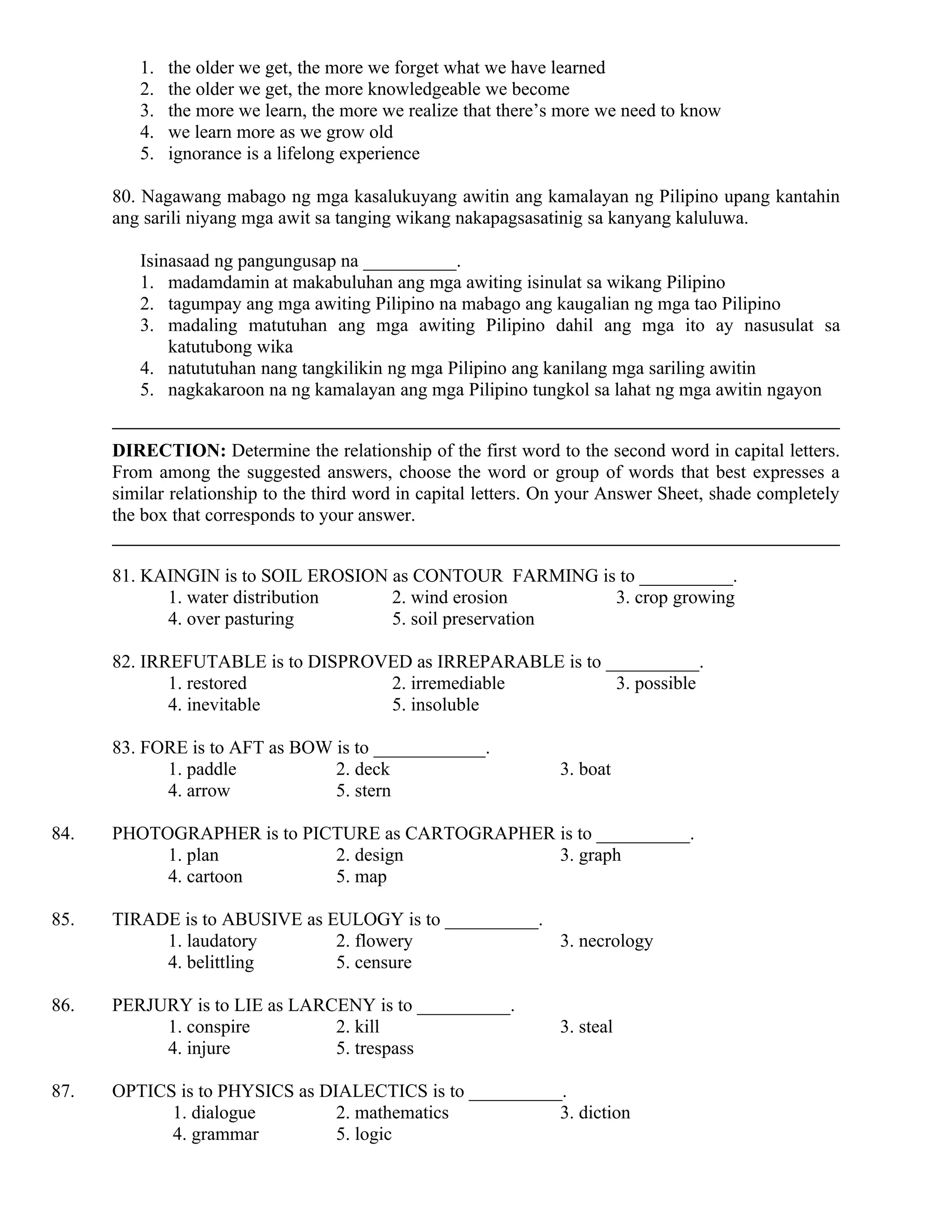 1. the older we get, the more we forget what we have learned
2. the older we get, the more knowledgeable we become
3. the more we learn, the more we realize that there’s more we need to know
4. we learn more as we grow old
5. ignorance is a lifelong experience
80. Nagawang mabago ng mga kasalukuyang awitin ang kamalayan ng Pilipino upang kantahin
ang sarili niyang mga awit sa tanging wikang nakapagsasatinig sa kanyang kaluluwa.
Isinasaad ng pangungusap na __________.
1. madamdamin at makabuluhan ang mga awiting isinulat sa wikang Pilipino
2. tagumpay ang mga awiting Pilipino na mabago ang kaugalian ng mga tao Pilipino
3. madaling matutuhan ang mga awiting Pilipino dahil ang mga ito ay nasusulat sa
katutubong wika
4. natututuhan nang tangkilikin ng mga Pilipino ang kanilang mga sariling awitin
5. nagkakaroon na ng kamalayan ang mga Pilipino tungkol sa lahat ng mga awitin ngayon
DIRECTION: Determine the relationship of the first word to the second word in capital letters.
From among the suggested answers, choose the word or group of words that best expresses a
similar relationship to the third word in capital letters. On your Answer Sheet, shade completely
the box that corresponds to your answer.
81. KAINGIN is to SOIL EROSION as CONTOUR FARMING is to __________.
1. water distribution 2. wind erosion 3. crop growing
4. over pasturing 5. soil preservation
82. IRREFUTABLE is to DISPROVED as IRREPARABLE is to __________.
1. restored 2. irremediable 3. possible
4. inevitable 5. insoluble
83. FORE is to AFT as BOW is to ____________.
1. paddle 2. deck 3. boat
4. arrow 5. stern
84. PHOTOGRAPHER is to PICTURE as CARTOGRAPHER is to __________.
1. plan 2. design 3. graph
4. cartoon 5. map
85. TIRADE is to ABUSIVE as EULOGY is to __________.
1. laudatory 2. flowery 3. necrology
4. belittling 5. censure
86. PERJURY is to LIE as LARCENY is to __________.
1. conspire 2. kill 3. steal
4. injure 5. trespass
87. OPTICS is to PHYSICS as DIALECTICS is to __________.
1. dialogue 2. mathematics 3. diction
4. grammar 5. logic
 