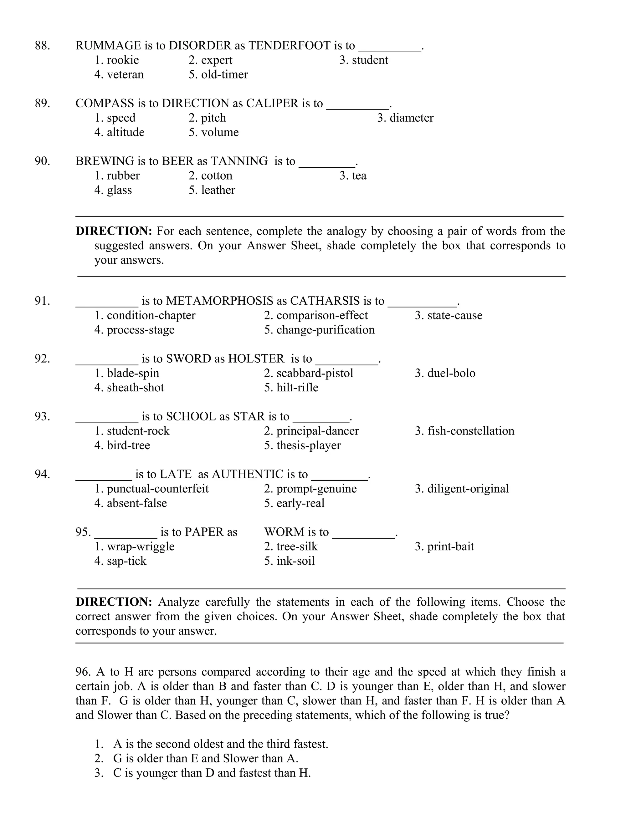 88. RUMMAGE is to DISORDER as TENDERFOOT is to __________.
1. rookie 2. expert 3. student
4. veteran 5. old-timer
89. COMPASS is to DIRECTION as CALIPER is to __________.
1. speed 2. pitch 3. diameter
4. altitude 5. volume
90. BREWING is to BEER as TANNING is to _________.
1. rubber 2. cotton 3. tea
4. glass 5. leather
DIRECTION: For each sentence, complete the analogy by choosing a pair of words from the
suggested answers. On your Answer Sheet, shade completely the box that corresponds to
your answers.
91. __________ is to METAMORPHOSIS as CATHARSIS is to ___________.
1. condition-chapter 2. comparison-effect 3. state-cause
4. process-stage 5. change-purification
92. __________ is to SWORD as HOLSTER is to __________.
1. blade-spin 2. scabbard-pistol 3. duel-bolo
4. sheath-shot 5. hilt-rifle
93. __________ is to SCHOOL as STAR is to _________.
1. student-rock 2. principal-dancer 3. fish-constellation
4. bird-tree 5. thesis-player
94. _________ is to LATE as AUTHENTIC is to _________.
1. punctual-counterfeit 2. prompt-genuine 3. diligent-original
4. absent-false 5. early-real
95. __________ is to PAPER as WORM is to __________.
1. wrap-wriggle 2. tree-silk 3. print-bait
4. sap-tick 5. ink-soil
DIRECTION: Analyze carefully the statements in each of the following items. Choose the
correct answer from the given choices. On your Answer Sheet, shade completely the box that
corresponds to your answer.
96. A to H are persons compared according to their age and the speed at which they finish a
certain job. A is older than B and faster than C. D is younger than E, older than H, and slower
than F. G is older than H, younger than C, slower than H, and faster than F. H is older than A
and Slower than C. Based on the preceding statements, which of the following is true?
1. A is the second oldest and the third fastest.
2. G is older than E and Slower than A.
3. C is younger than D and fastest than H.
 