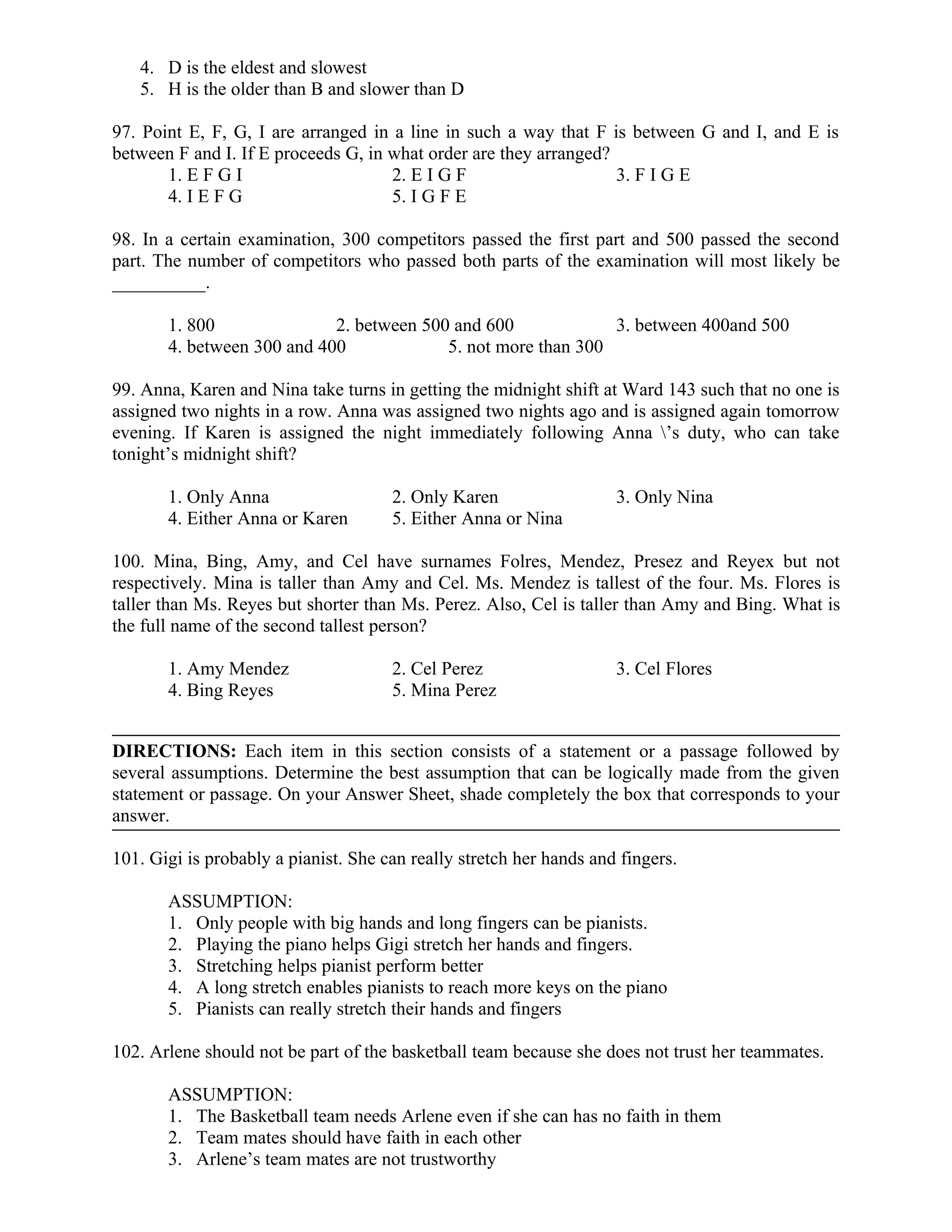 4. D is the eldest and slowest
5. H is the older than B and slower than D
97. Point E, F, G, I are arranged in a line in such a way that F is between G and I, and E is
between F and I. If E proceeds G, in what order are they arranged?
1. E F G I 2. E I G F 3. F I G E
4. I E F G 5. I G F E
98. In a certain examination, 300 competitors passed the first part and 500 passed the second
part. The number of competitors who passed both parts of the examination will most likely be
__________.
1. 800 2. between 500 and 600 3. between 400and 500
4. between 300 and 400 5. not more than 300
99. Anna, Karen and Nina take turns in getting the midnight shift at Ward 143 such that no one is
assigned two nights in a row. Anna was assigned two nights ago and is assigned again tomorrow
evening. If Karen is assigned the night immediately following Anna ’s duty, who can take
tonight’s midnight shift?
1. Only Anna 2. Only Karen 3. Only Nina
4. Either Anna or Karen 5. Either Anna or Nina
100. Mina, Bing, Amy, and Cel have surnames Folres, Mendez, Presez and Reyex but not
respectively. Mina is taller than Amy and Cel. Ms. Mendez is tallest of the four. Ms. Flores is
taller than Ms. Reyes but shorter than Ms. Perez. Also, Cel is taller than Amy and Bing. What is
the full name of the second tallest person?
1. Amy Mendez 2. Cel Perez 3. Cel Flores
4. Bing Reyes 5. Mina Perez
DIRECTIONS: Each item in this section consists of a statement or a passage followed by
several assumptions. Determine the best assumption that can be logically made from the given
statement or passage. On your Answer Sheet, shade completely the box that corresponds to your
answer.
101. Gigi is probably a pianist. She can really stretch her hands and fingers.
ASSUMPTION:
1. Only people with big hands and long fingers can be pianists.
2. Playing the piano helps Gigi stretch her hands and fingers.
3. Stretching helps pianist perform better
4. A long stretch enables pianists to reach more keys on the piano
5. Pianists can really stretch their hands and fingers
102. Arlene should not be part of the basketball team because she does not trust her teammates.
ASSUMPTION:
1. The Basketball team needs Arlene even if she can has no faith in them
2. Team mates should have faith in each other
3. Arlene’s team mates are not trustworthy
 