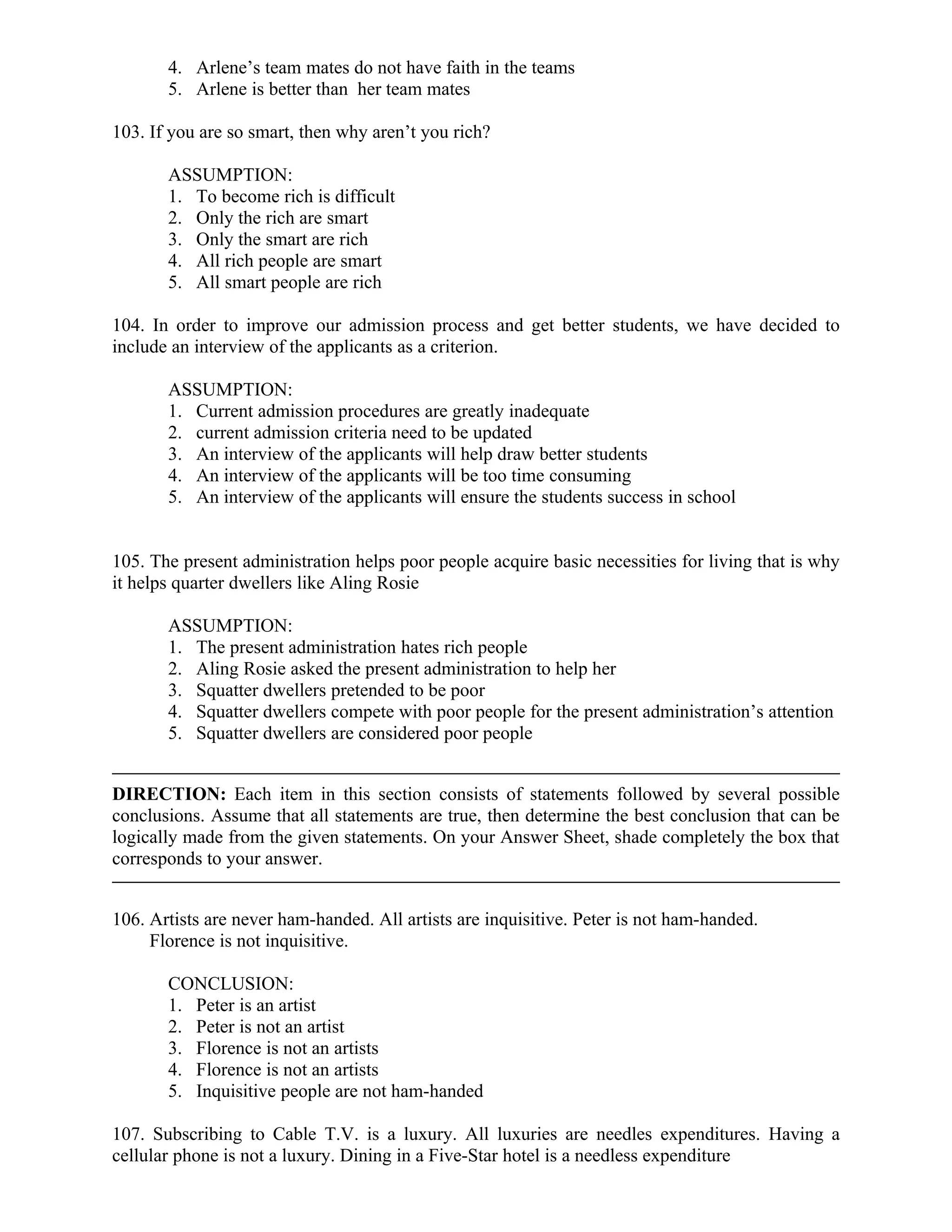 4. Arlene’s team mates do not have faith in the teams
5. Arlene is better than her team mates
103. If you are so smart, then why aren’t you rich?
ASSUMPTION:
1. To become rich is difficult
2. Only the rich are smart
3. Only the smart are rich
4. All rich people are smart
5. All smart people are rich
104. In order to improve our admission process and get better students, we have decided to
include an interview of the applicants as a criterion.
ASSUMPTION:
1. Current admission procedures are greatly inadequate
2. current admission criteria need to be updated
3. An interview of the applicants will help draw better students
4. An interview of the applicants will be too time consuming
5. An interview of the applicants will ensure the students success in school
105. The present administration helps poor people acquire basic necessities for living that is why
it helps quarter dwellers like Aling Rosie
ASSUMPTION:
1. The present administration hates rich people
2. Aling Rosie asked the present administration to help her
3. Squatter dwellers pretended to be poor
4. Squatter dwellers compete with poor people for the present administration’s attention
5. Squatter dwellers are considered poor people
DIRECTION: Each item in this section consists of statements followed by several possible
conclusions. Assume that all statements are true, then determine the best conclusion that can be
logically made from the given statements. On your Answer Sheet, shade completely the box that
corresponds to your answer.
106. Artists are never ham-handed. All artists are inquisitive. Peter is not ham-handed.
Florence is not inquisitive.
CONCLUSION:
1. Peter is an artist
2. Peter is not an artist
3. Florence is not an artists
4. Florence is not an artists
5. Inquisitive people are not ham-handed
107. Subscribing to Cable T.V. is a luxury. All luxuries are needles expenditures. Having a
cellular phone is not a luxury. Dining in a Five-Star hotel is a needless expenditure
 