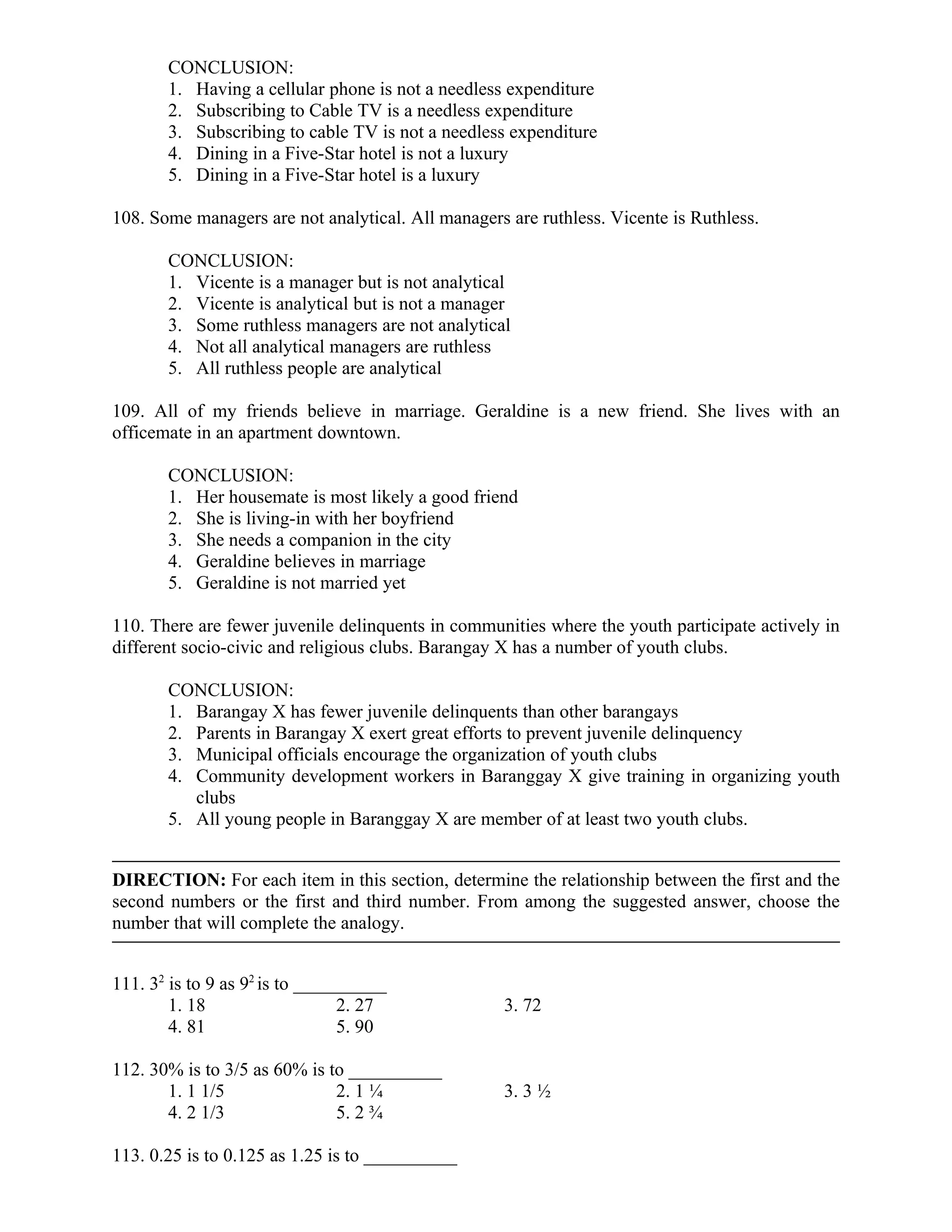 CONCLUSION:
1. Having a cellular phone is not a needless expenditure
2. Subscribing to Cable TV is a needless expenditure
3. Subscribing to cable TV is not a needless expenditure
4. Dining in a Five-Star hotel is not a luxury
5. Dining in a Five-Star hotel is a luxury
108. Some managers are not analytical. All managers are ruthless. Vicente is Ruthless.
CONCLUSION:
1. Vicente is a manager but is not analytical
2. Vicente is analytical but is not a manager
3. Some ruthless managers are not analytical
4. Not all analytical managers are ruthless
5. All ruthless people are analytical
109. All of my friends believe in marriage. Geraldine is a new friend. She lives with an
officemate in an apartment downtown.
CONCLUSION:
1. Her housemate is most likely a good friend
2. She is living-in with her boyfriend
3. She needs a companion in the city
4. Geraldine believes in marriage
5. Geraldine is not married yet
110. There are fewer juvenile delinquents in communities where the youth participate actively in
different socio-civic and religious clubs. Barangay X has a number of youth clubs.
CONCLUSION:
1. Barangay X has fewer juvenile delinquents than other barangays
2. Parents in Barangay X exert great efforts to prevent juvenile delinquency
3. Municipal officials encourage the organization of youth clubs
4. Community development workers in Baranggay X give training in organizing youth
clubs
5. All young people in Baranggay X are member of at least two youth clubs.
DIRECTION: For each item in this section, determine the relationship between the first and the
second numbers or the first and third number. From among the suggested answer, choose the
number that will complete the analogy.
111. 32
is to 9 as 92
is to __________
1. 18 2. 27 3. 72
4. 81 5. 90
112. 30% is to 3/5 as 60% is to __________
1. 1 1/5 2. 1 ¼ 3. 3 ½
4. 2 1/3 5. 2 ¾
113. 0.25 is to 0.125 as 1.25 is to __________
 
