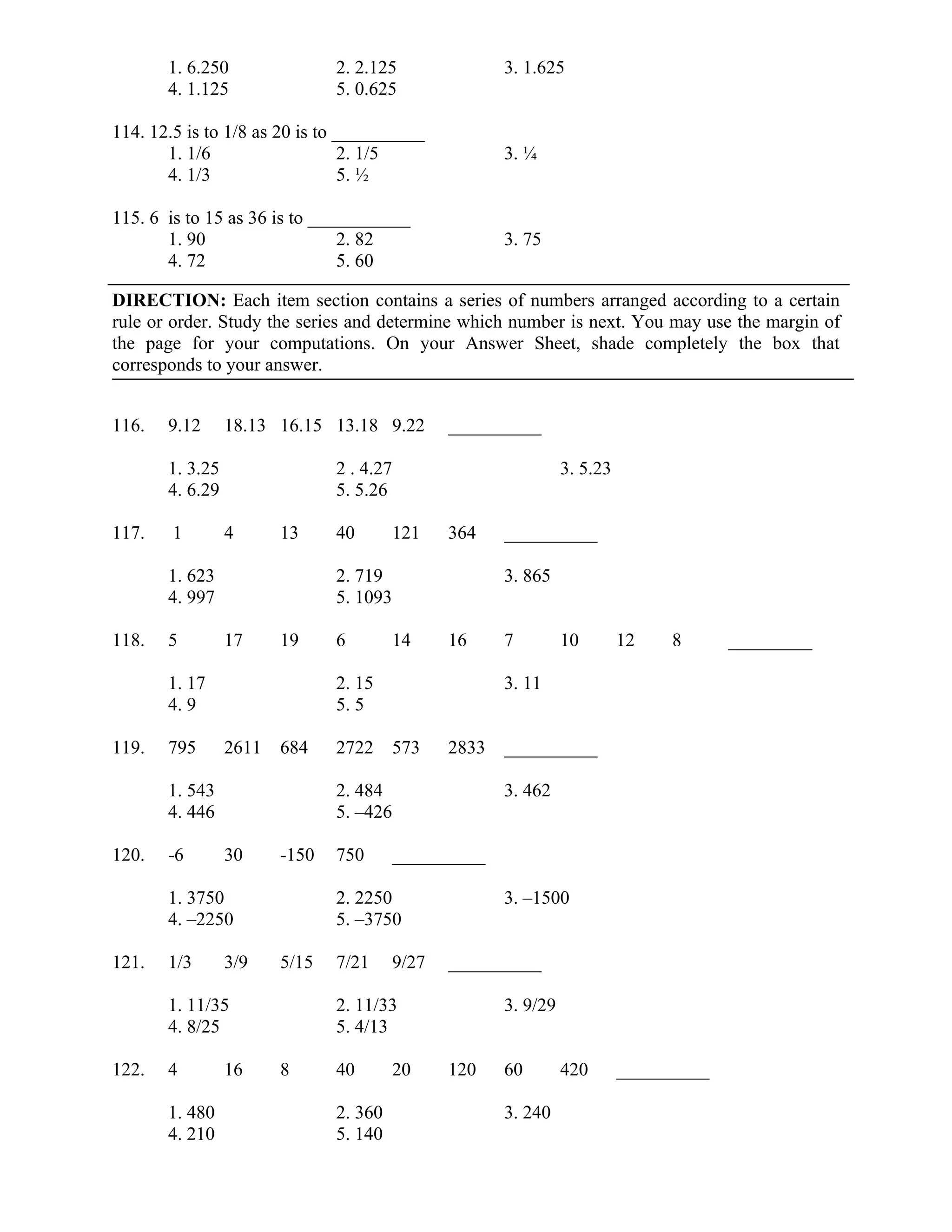 1. 6.250 2. 2.125 3. 1.625
4. 1.125 5. 0.625
114. 12.5 is to 1/8 as 20 is to __________
1. 1/6 2. 1/5 3. ¼
4. 1/3 5. ½
115. 6 is to 15 as 36 is to ___________
1. 90 2. 82 3. 75
4. 72 5. 60
DIRECTION: Each item section contains a series of numbers arranged according to a certain
rule or order. Study the series and determine which number is next. You may use the margin of
the page for your computations. On your Answer Sheet, shade completely the box that
corresponds to your answer.
116. 9.12 18.13 16.15 13.18 9.22 __________
1. 3.25 2 . 4.27 3. 5.23
4. 6.29 5. 5.26
117. 1 4 13 40 121 364 __________
1. 623 2. 719 3. 865
4. 997 5. 1093
118. 5 17 19 6 14 16 7 10 12 8 _________
1. 17 2. 15 3. 11
4. 9 5. 5
119. 795 2611 684 2722 573 2833 __________
1. 543 2. 484 3. 462
4. 446 5. –426
120. -6 30 -150 750 __________
1. 3750 2. 2250 3. –1500
4. –2250 5. –3750
121. 1/3 3/9 5/15 7/21 9/27 __________
1. 11/35 2. 11/33 3. 9/29
4. 8/25 5. 4/13
122. 4 16 8 40 20 120 60 420 __________
1. 480 2. 360 3. 240
4. 210 5. 140
 