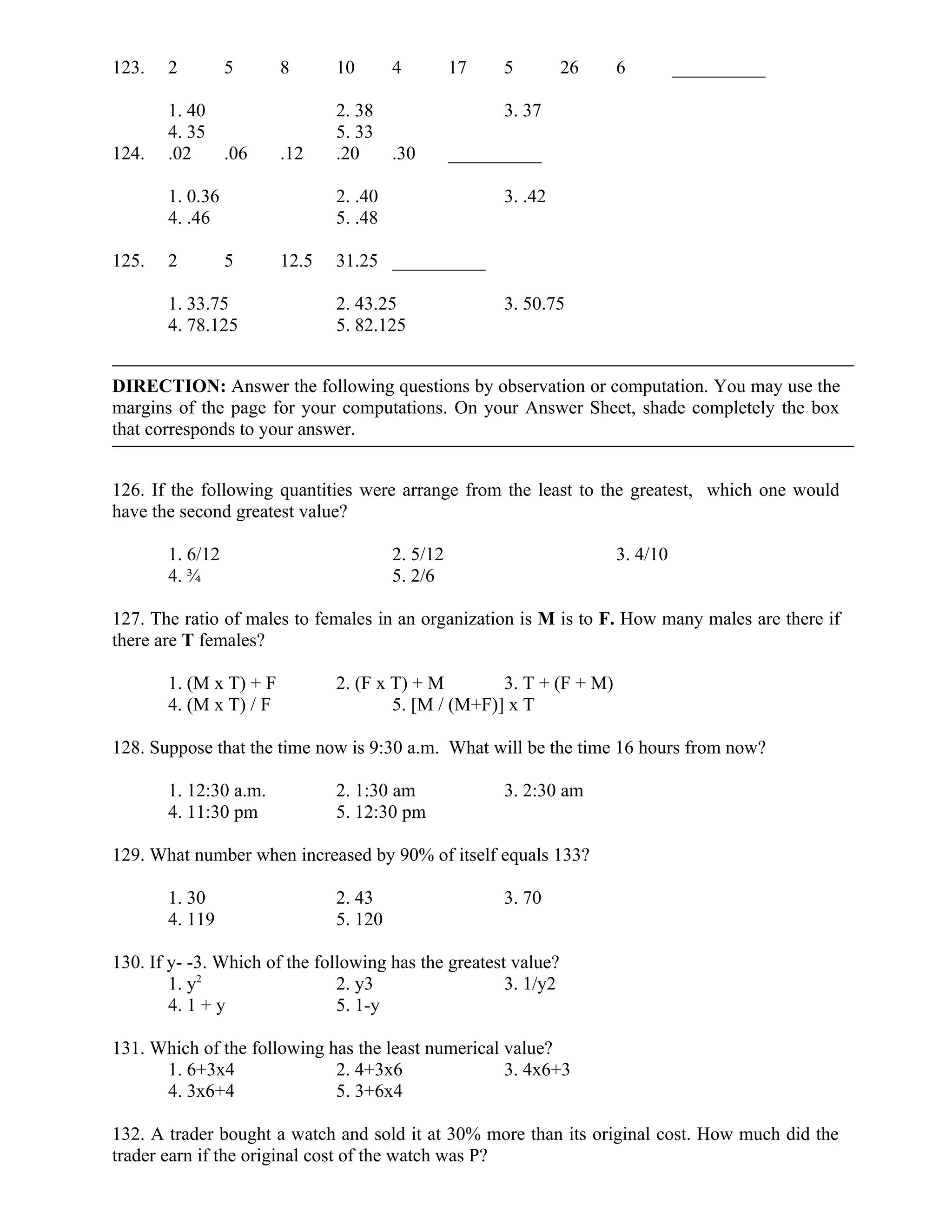 123. 2 5 8 10 4 17 5 26 6 __________
1. 40 2. 38 3. 37
4. 35 5. 33
124. .02 .06 .12 .20 .30 __________
1. 0.36 2. .40 3. .42
4. .46 5. .48
125. 2 5 12.5 31.25 __________
1. 33.75 2. 43.25 3. 50.75
4. 78.125 5. 82.125
DIRECTION: Answer the following questions by observation or computation. You may use the
margins of the page for your computations. On your Answer Sheet, shade completely the box
that corresponds to your answer.
126. If the following quantities were arrange from the least to the greatest, which one would
have the second greatest value?
1. 6/12 2. 5/12 3. 4/10
4. ¾ 5. 2/6
127. The ratio of males to females in an organization is M is to F. How many males are there if
there are T females?
1. (M x T) + F 2. (F x T) + M 3. T + (F + M)
4. (M x T) / F 5. [M / (M+F)] x T
128. Suppose that the time now is 9:30 a.m. What will be the time 16 hours from now?
1. 12:30 a.m. 2. 1:30 am 3. 2:30 am
4. 11:30 pm 5. 12:30 pm
129. What number when increased by 90% of itself equals 133?
1. 30 2. 43 3. 70
4. 119 5. 120
130. If y- -3. Which of the following has the greatest value?
1. y2
2. y3 3. 1/y2
4. 1 + y 5. 1-y
131. Which of the following has the least numerical value?
1. 6+3x4 2. 4+3x6 3. 4x6+3
4. 3x6+4 5. 3+6x4
132. A trader bought a watch and sold it at 30% more than its original cost. How much did the
trader earn if the original cost of the watch was P?
 
