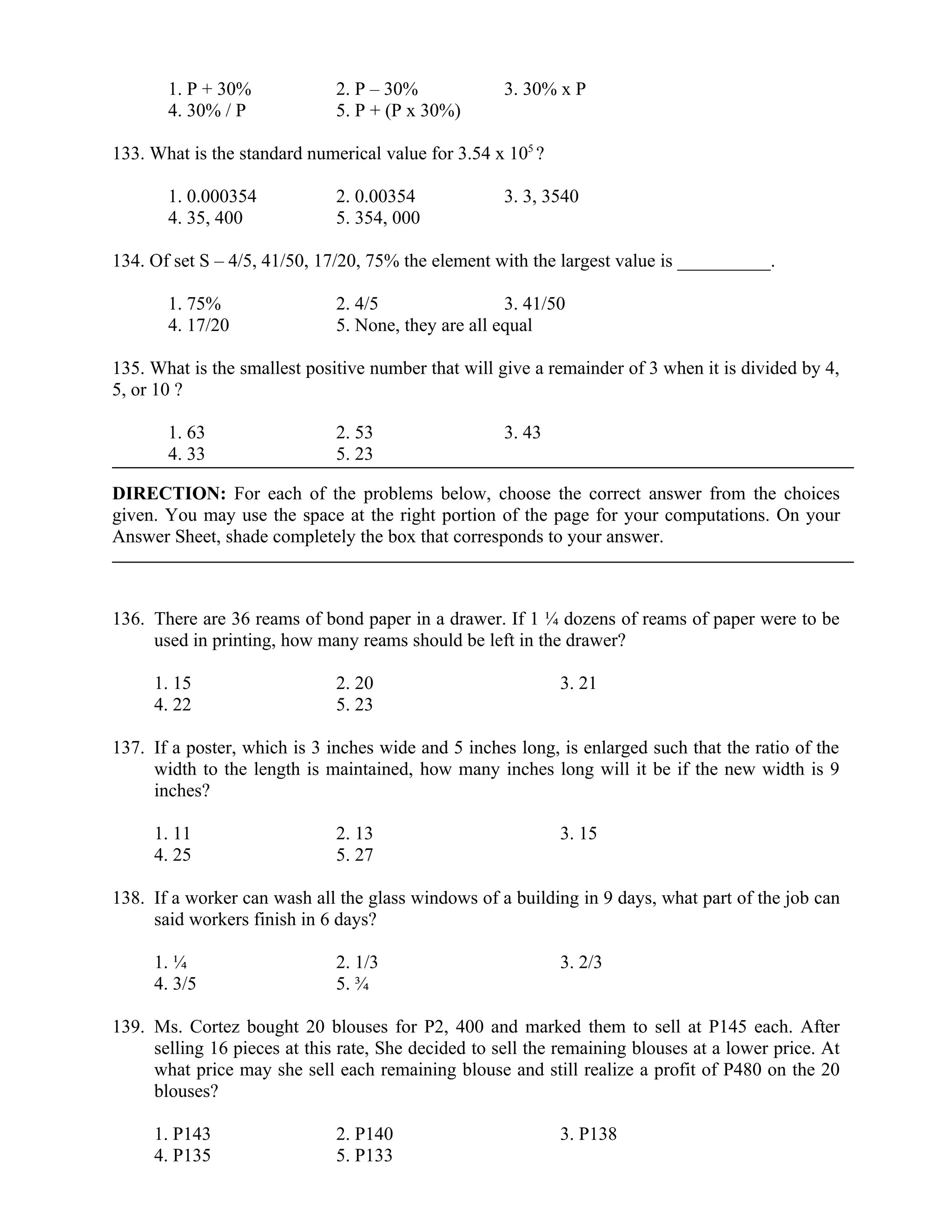 1. P + 30% 2. P – 30% 3. 30% x P
4. 30% / P 5. P + (P x 30%)
133. What is the standard numerical value for 3.54 x 105
?
1. 0.000354 2. 0.00354 3. 3, 3540
4. 35, 400 5. 354, 000
134. Of set S – 4/5, 41/50, 17/20, 75% the element with the largest value is __________.
1. 75% 2. 4/5 3. 41/50
4. 17/20 5. None, they are all equal
135. What is the smallest positive number that will give a remainder of 3 when it is divided by 4,
5, or 10 ?
1. 63 2. 53 3. 43
4. 33 5. 23
DIRECTION: For each of the problems below, choose the correct answer from the choices
given. You may use the space at the right portion of the page for your computations. On your
Answer Sheet, shade completely the box that corresponds to your answer.
136. There are 36 reams of bond paper in a drawer. If 1 ¼ dozens of reams of paper were to be
used in printing, how many reams should be left in the drawer?
1. 15 2. 20 3. 21
4. 22 5. 23
137. If a poster, which is 3 inches wide and 5 inches long, is enlarged such that the ratio of the
width to the length is maintained, how many inches long will it be if the new width is 9
inches?
1. 11 2. 13 3. 15
4. 25 5. 27
138. If a worker can wash all the glass windows of a building in 9 days, what part of the job can
said workers finish in 6 days?
1. ¼ 2. 1/3 3. 2/3
4. 3/5 5. ¾
139. Ms. Cortez bought 20 blouses for P2, 400 and marked them to sell at P145 each. After
selling 16 pieces at this rate, She decided to sell the remaining blouses at a lower price. At
what price may she sell each remaining blouse and still realize a profit of P480 on the 20
blouses?
1. P143 2. P140 3. P138
4. P135 5. P133
 