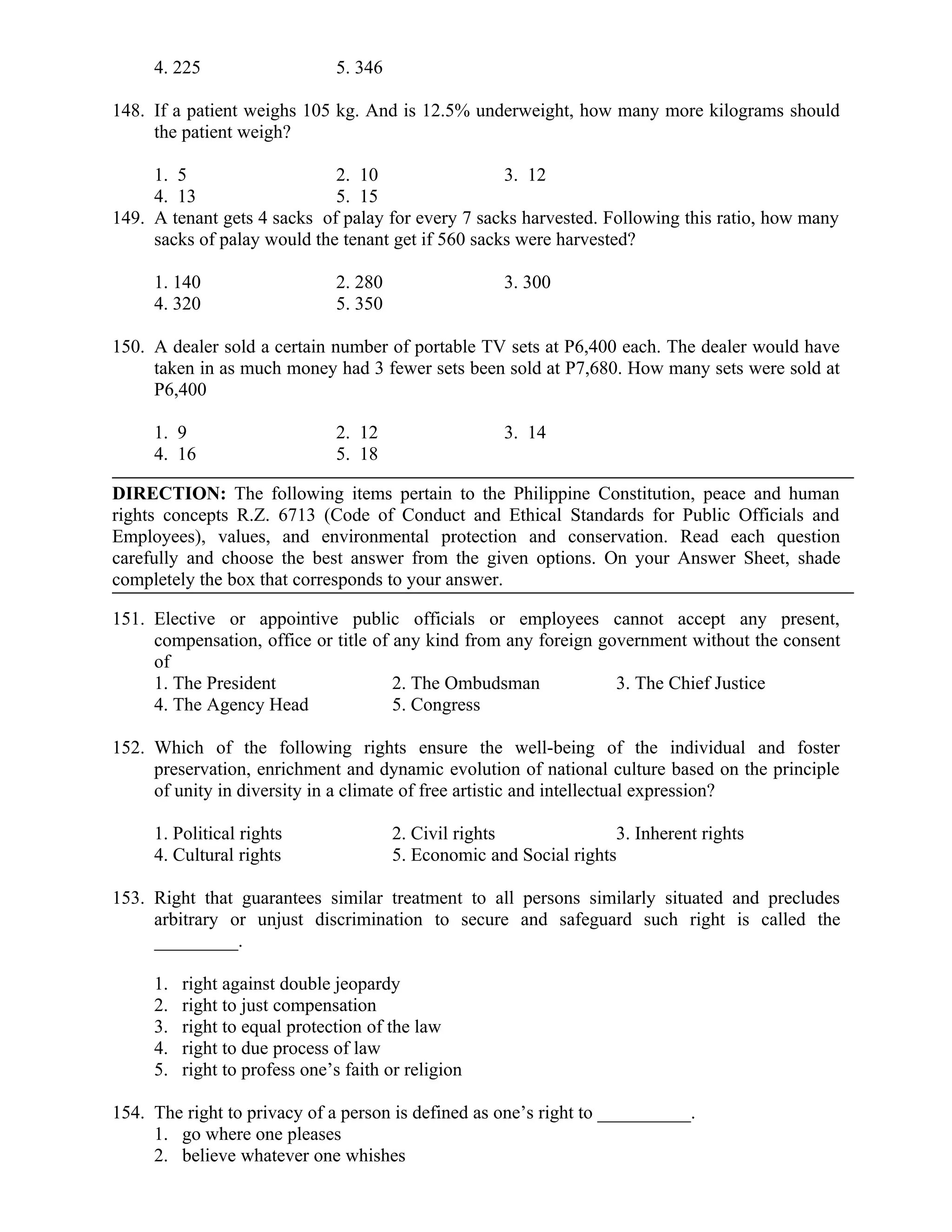 4. 225 5. 346
148. If a patient weighs 105 kg. And is 12.5% underweight, how many more kilograms should
the patient weigh?
1. 5 2. 10 3. 12
4. 13 5. 15
149. A tenant gets 4 sacks of palay for every 7 sacks harvested. Following this ratio, how many
sacks of palay would the tenant get if 560 sacks were harvested?
1. 140 2. 280 3. 300
4. 320 5. 350
150. A dealer sold a certain number of portable TV sets at P6,400 each. The dealer would have
taken in as much money had 3 fewer sets been sold at P7,680. How many sets were sold at
P6,400
1. 9 2. 12 3. 14
4. 16 5. 18
DIRECTION: The following items pertain to the Philippine Constitution, peace and human
rights concepts R.Z. 6713 (Code of Conduct and Ethical Standards for Public Officials and
Employees), values, and environmental protection and conservation. Read each question
carefully and choose the best answer from the given options. On your Answer Sheet, shade
completely the box that corresponds to your answer.
151. Elective or appointive public officials or employees cannot accept any present,
compensation, office or title of any kind from any foreign government without the consent
of
1. The President 2. The Ombudsman 3. The Chief Justice
4. The Agency Head 5. Congress
152. Which of the following rights ensure the well-being of the individual and foster
preservation, enrichment and dynamic evolution of national culture based on the principle
of unity in diversity in a climate of free artistic and intellectual expression?
1. Political rights 2. Civil rights 3. Inherent rights
4. Cultural rights 5. Economic and Social rights
153. Right that guarantees similar treatment to all persons similarly situated and precludes
arbitrary or unjust discrimination to secure and safeguard such right is called the
_________.
1. right against double jeopardy
2. right to just compensation
3. right to equal protection of the law
4. right to due process of law
5. right to profess one’s faith or religion
154. The right to privacy of a person is defined as one’s right to __________.
1. go where one pleases
2. believe whatever one whishes
 