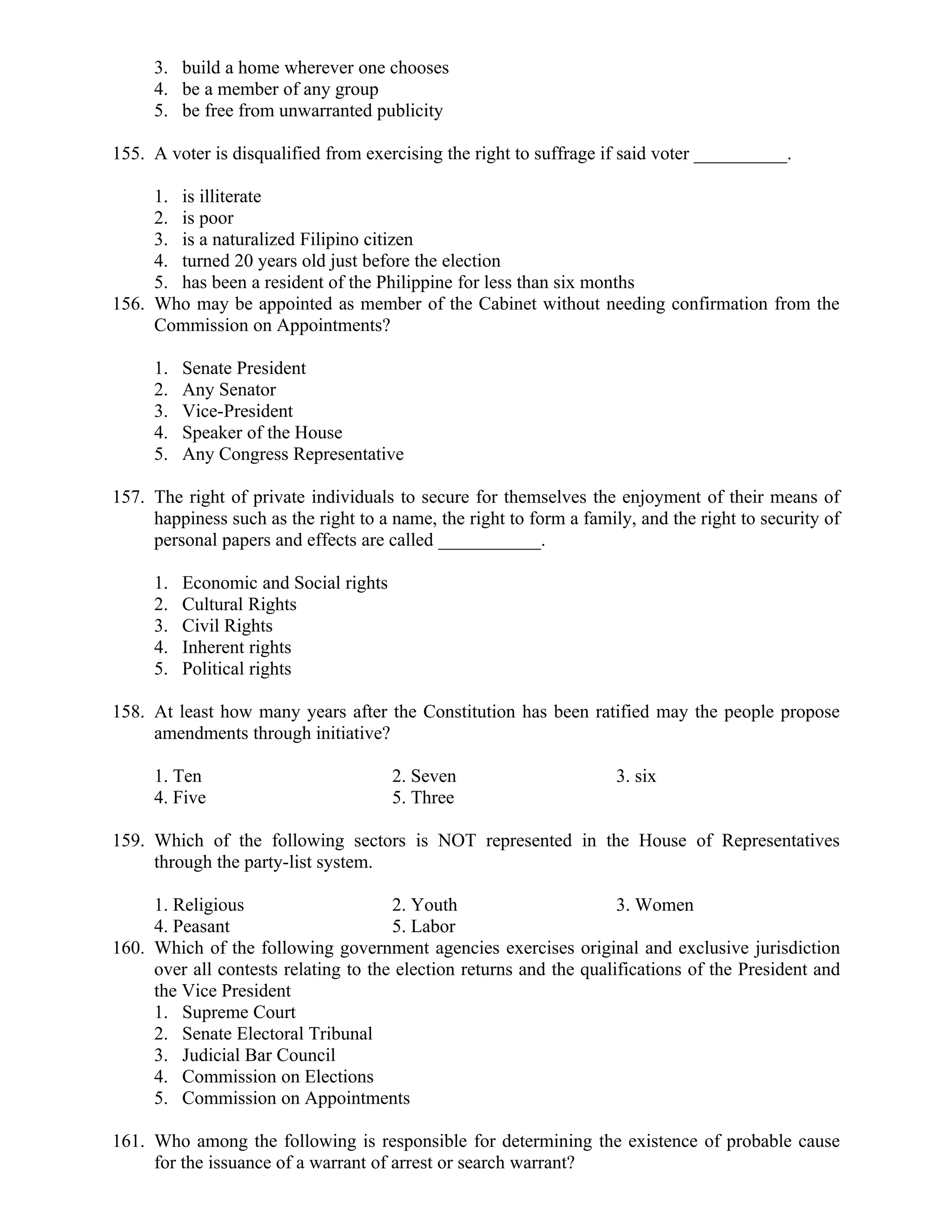 3. build a home wherever one chooses
4. be a member of any group
5. be free from unwarranted publicity
155. A voter is disqualified from exercising the right to suffrage if said voter __________.
1. is illiterate
2. is poor
3. is a naturalized Filipino citizen
4. turned 20 years old just before the election
5. has been a resident of the Philippine for less than six months
156. Who may be appointed as member of the Cabinet without needing confirmation from the
Commission on Appointments?
1. Senate President
2. Any Senator
3. Vice-President
4. Speaker of the House
5. Any Congress Representative
157. The right of private individuals to secure for themselves the enjoyment of their means of
happiness such as the right to a name, the right to form a family, and the right to security of
personal papers and effects are called ___________.
1. Economic and Social rights
2. Cultural Rights
3. Civil Rights
4. Inherent rights
5. Political rights
158. At least how many years after the Constitution has been ratified may the people propose
amendments through initiative?
1. Ten 2. Seven 3. six
4. Five 5. Three
159. Which of the following sectors is NOT represented in the House of Representatives
through the party-list system.
1. Religious 2. Youth 3. Women
4. Peasant 5. Labor
160. Which of the following government agencies exercises original and exclusive jurisdiction
over all contests relating to the election returns and the qualifications of the President and
the Vice President
1. Supreme Court
2. Senate Electoral Tribunal
3. Judicial Bar Council
4. Commission on Elections
5. Commission on Appointments
161. Who among the following is responsible for determining the existence of probable cause
for the issuance of a warrant of arrest or search warrant?
 