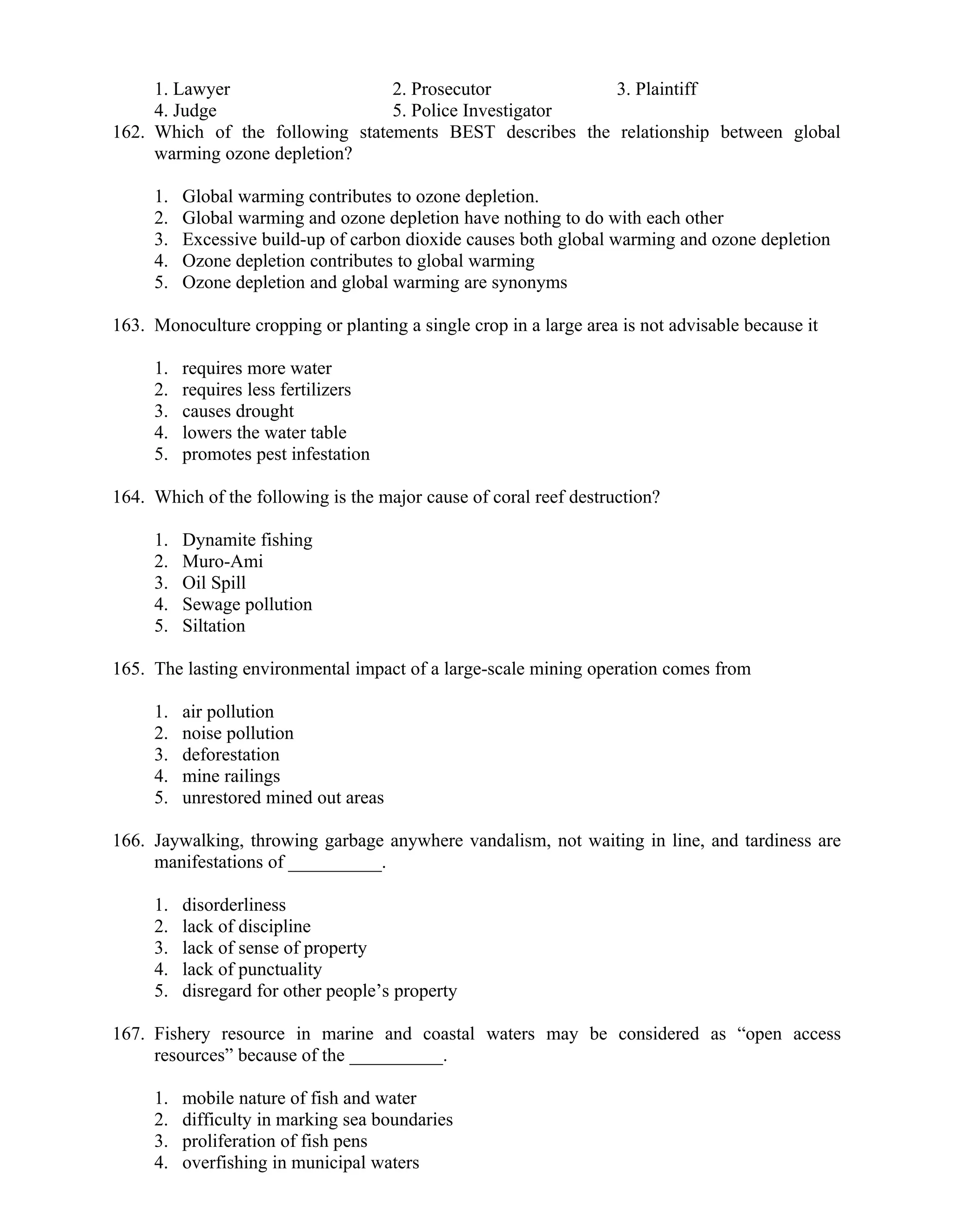 1. Lawyer 2. Prosecutor 3. Plaintiff
4. Judge 5. Police Investigator
162. Which of the following statements BEST describes the relationship between global
warming ozone depletion?
1. Global warming contributes to ozone depletion.
2. Global warming and ozone depletion have nothing to do with each other
3. Excessive build-up of carbon dioxide causes both global warming and ozone depletion
4. Ozone depletion contributes to global warming
5. Ozone depletion and global warming are synonyms
163. Monoculture cropping or planting a single crop in a large area is not advisable because it
1. requires more water
2. requires less fertilizers
3. causes drought
4. lowers the water table
5. promotes pest infestation
164. Which of the following is the major cause of coral reef destruction?
1. Dynamite fishing
2. Muro-Ami
3. Oil Spill
4. Sewage pollution
5. Siltation
165. The lasting environmental impact of a large-scale mining operation comes from
1. air pollution
2. noise pollution
3. deforestation
4. mine railings
5. unrestored mined out areas
166. Jaywalking, throwing garbage anywhere vandalism, not waiting in line, and tardiness are
manifestations of __________.
1. disorderliness
2. lack of discipline
3. lack of sense of property
4. lack of punctuality
5. disregard for other people’s property
167. Fishery resource in marine and coastal waters may be considered as “open access
resources” because of the __________.
1. mobile nature of fish and water
2. difficulty in marking sea boundaries
3. proliferation of fish pens
4. overfishing in municipal waters
 