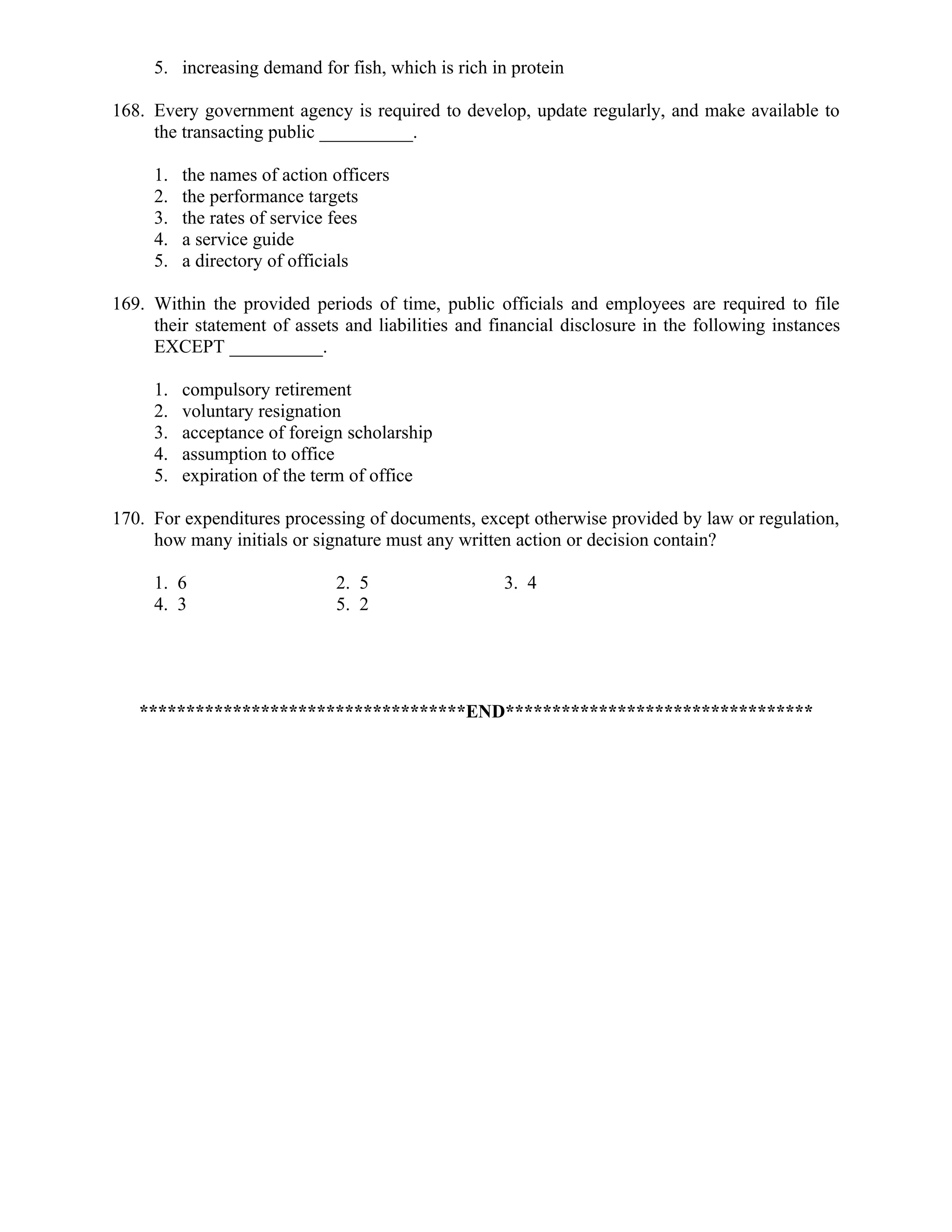 5. increasing demand for fish, which is rich in protein
168. Every government agency is required to develop, update regularly, and make available to
the transacting public __________.
1. the names of action officers
2. the performance targets
3. the rates of service fees
4. a service guide
5. a directory of officials
169. Within the provided periods of time, public officials and employees are required to file
their statement of assets and liabilities and financial disclosure in the following instances
EXCEPT __________.
1. compulsory retirement
2. voluntary resignation
3. acceptance of foreign scholarship
4. assumption to office
5. expiration of the term of office
170. For expenditures processing of documents, except otherwise provided by law or regulation,
how many initials or signature must any written action or decision contain?
1. 6 2. 5 3. 4
4. 3 5. 2
***********************************END*********************************
 