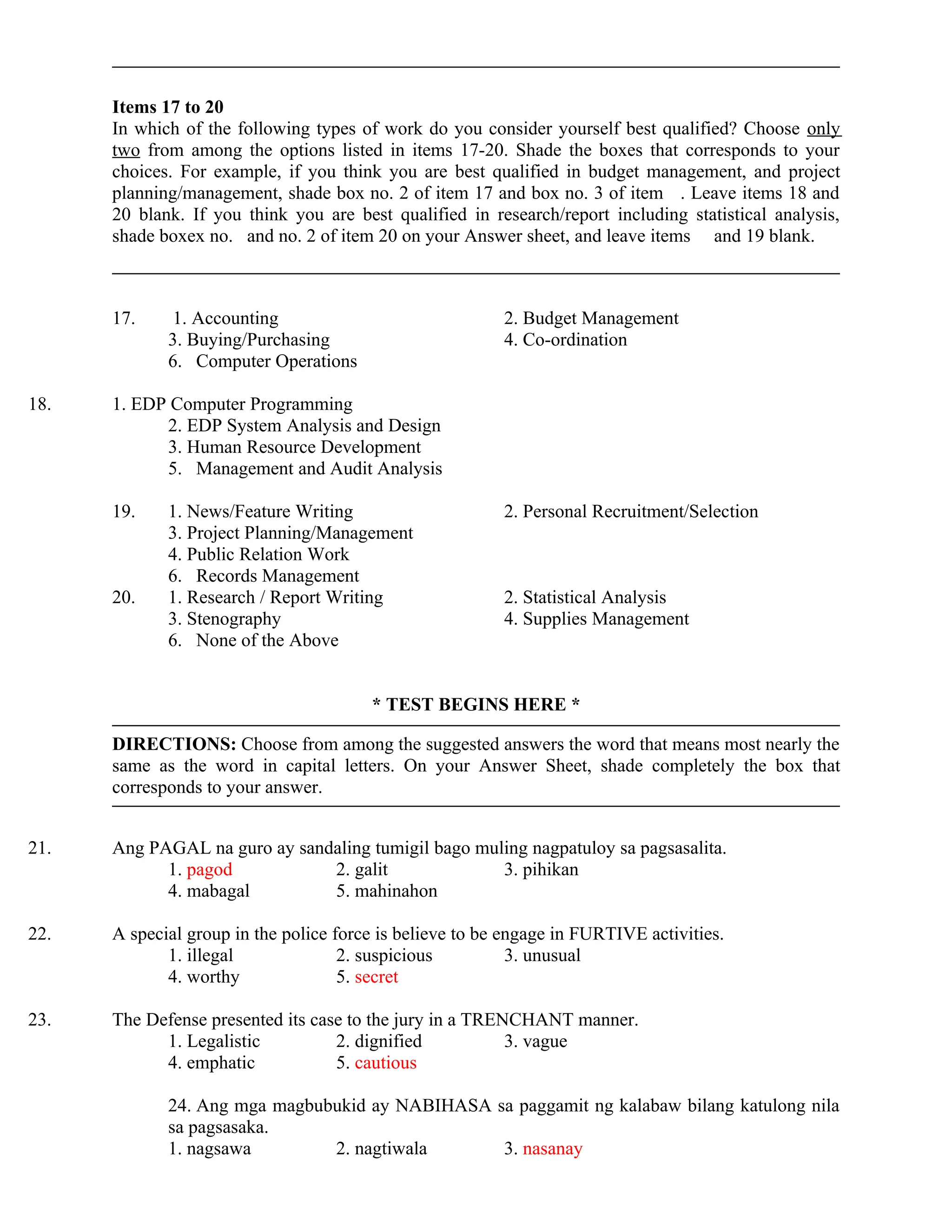 Items 17 to 20
In which of the following types of work do you consider yourself best qualified? Choose only
two from among the options listed in items 17-20. Shade the boxes that corresponds to your
choices. For example, if you think you are best qualified in budget management, and project
planning/management, shade box no. 2 of item 17 and box no. 3 of item . Leave items 18 and
20 blank. If you think you are best qualified in research/report including statistical analysis,
shade boxex no. and no. 2 of item 20 on your Answer sheet, and leave items and 19 blank.
17. 1. Accounting 2. Budget Management
3. Buying/Purchasing 4. Co-ordination
6. Computer Operations
18. 1. EDP Computer Programming
2. EDP System Analysis and Design
3. Human Resource Development
5. Management and Audit Analysis
19. 1. News/Feature Writing 2. Personal Recruitment/Selection
3. Project Planning/Management
4. Public Relation Work
6. Records Management
20. 1. Research / Report Writing 2. Statistical Analysis
3. Stenography 4. Supplies Management
6. None of the Above
* TEST BEGINS HERE *
DIRECTIONS: Choose from among the suggested answers the word that means most nearly the
same as the word in capital letters. On your Answer Sheet, shade completely the box that
corresponds to your answer.
21. Ang PAGAL na guro ay sandaling tumigil bago muling nagpatuloy sa pagsasalita.
1. pagod 2. galit 3. pihikan
4. mabagal 5. mahinahon
22. A special group in the police force is believe to be engage in FURTIVE activities.
1. illegal 2. suspicious 3. unusual
4. worthy 5. secret
23. The Defense presented its case to the jury in a TRENCHANT manner.
1. Legalistic 2. dignified 3. vague
4. emphatic 5. cautious
24. Ang mga magbubukid ay NABIHASA sa paggamit ng kalabaw bilang katulong nila
sa pagsasaka.
1. nagsawa 2. nagtiwala 3. nasanay
 