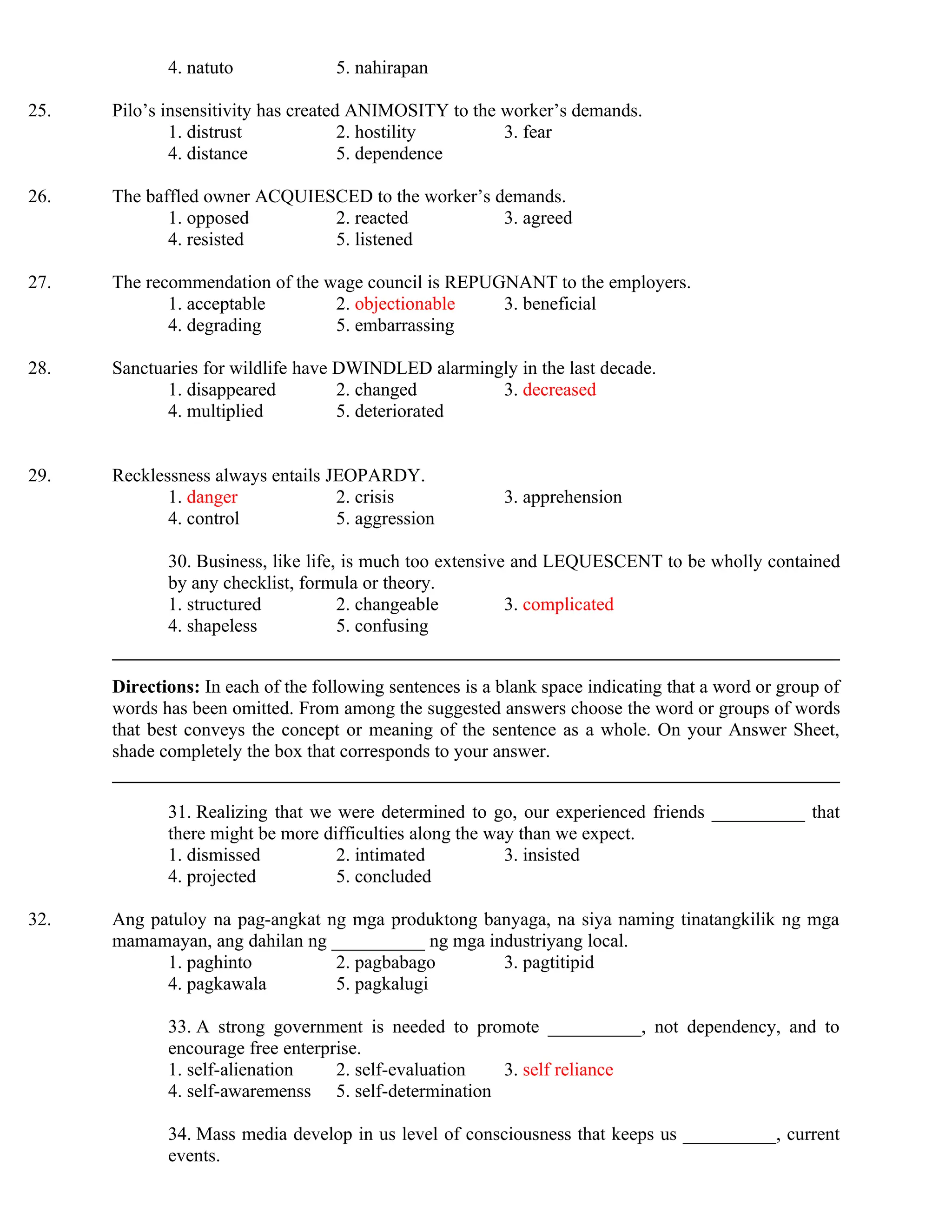 4. natuto 5. nahirapan
25. Pilo’s insensitivity has created ANIMOSITY to the worker’s demands.
1. distrust 2. hostility 3. fear
4. distance 5. dependence
26. The baffled owner ACQUIESCED to the worker’s demands.
1. opposed 2. reacted 3. agreed
4. resisted 5. listened
27. The recommendation of the wage council is REPUGNANT to the employers.
1. acceptable 2. objectionable 3. beneficial
4. degrading 5. embarrassing
28. Sanctuaries for wildlife have DWINDLED alarmingly in the last decade.
1. disappeared 2. changed 3. decreased
4. multiplied 5. deteriorated
29. Recklessness always entails JEOPARDY.
1. danger 2. crisis 3. apprehension
4. control 5. aggression
30. Business, like life, is much too extensive and LEQUESCENT to be wholly contained
by any checklist, formula or theory.
1. structured 2. changeable 3. complicated
4. shapeless 5. confusing
Directions: In each of the following sentences is a blank space indicating that a word or group of
words has been omitted. From among the suggested answers choose the word or groups of words
that best conveys the concept or meaning of the sentence as a whole. On your Answer Sheet,
shade completely the box that corresponds to your answer.
31. Realizing that we were determined to go, our experienced friends __________ that
there might be more difficulties along the way than we expect.
1. dismissed 2. intimated 3. insisted
4. projected 5. concluded
32. Ang patuloy na pag-angkat ng mga produktong banyaga, na siya naming tinatangkilik ng mga
mamamayan, ang dahilan ng __________ ng mga industriyang local.
1. paghinto 2. pagbabago 3. pagtitipid
4. pagkawala 5. pagkalugi
33. A strong government is needed to promote __________, not dependency, and to
encourage free enterprise.
1. self-alienation 2. self-evaluation 3. self reliance
4. self-awaremenss 5. self-determination
34. Mass media develop in us level of consciousness that keeps us __________, current
events.
 