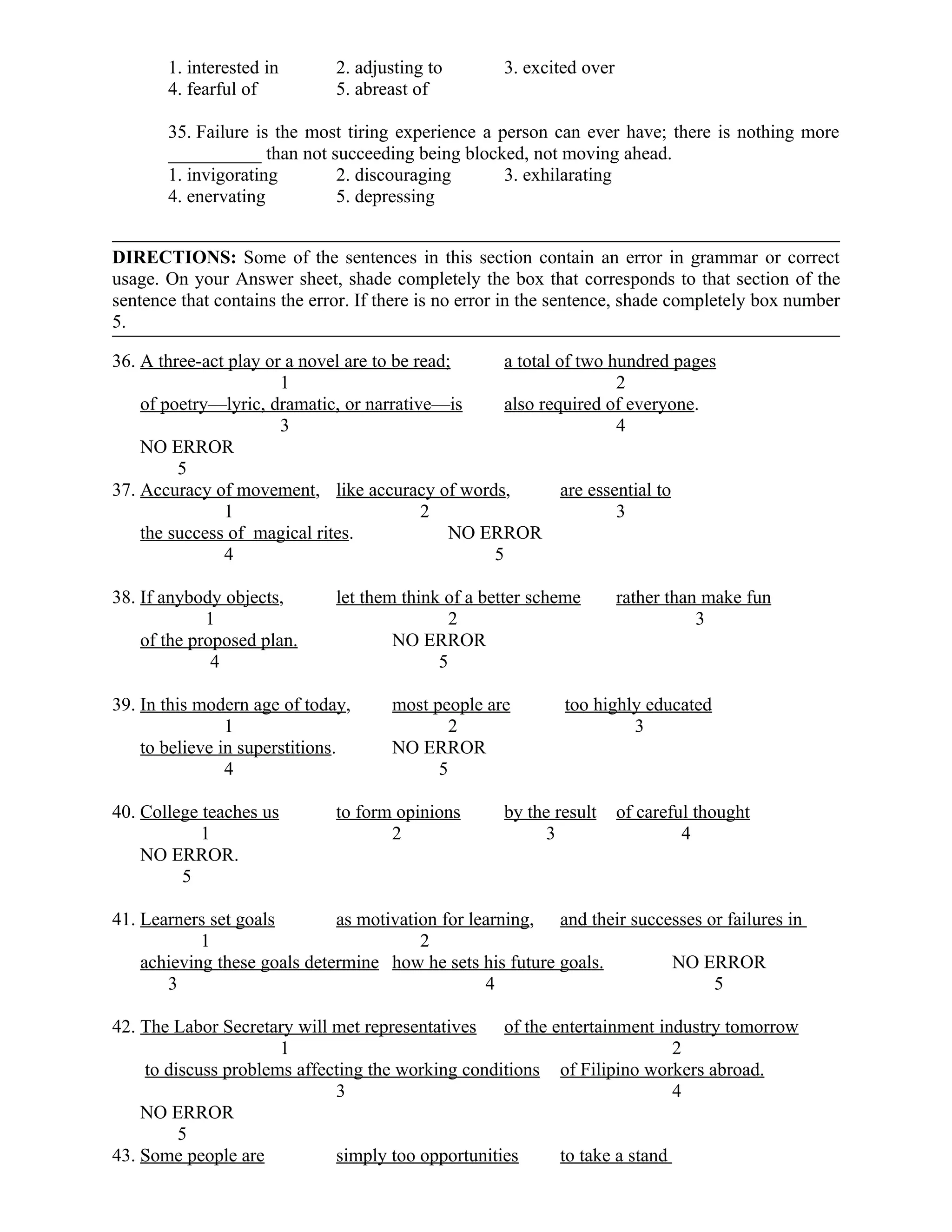 1. interested in 2. adjusting to 3. excited over
4. fearful of 5. abreast of
35. Failure is the most tiring experience a person can ever have; there is nothing more
__________ than not succeeding being blocked, not moving ahead.
1. invigorating 2. discouraging 3. exhilarating
4. enervating 5. depressing
DIRECTIONS: Some of the sentences in this section contain an error in grammar or correct
usage. On your Answer sheet, shade completely the box that corresponds to that section of the
sentence that contains the error. If there is no error in the sentence, shade completely box number
5.
36. A three-act play or a novel are to be read; a total of two hundred pages
1 2
of poetry—lyric, dramatic, or narrative—is also required of everyone.
3 4
NO ERROR
5
37. Accuracy of movement, like accuracy of words, are essential to
1 2 3
the success of magical rites. NO ERROR
4 5
38. If anybody objects, let them think of a better scheme rather than make fun
1 2 3
of the proposed plan. NO ERROR
4 5
39. In this modern age of today, most people are too highly educated
1 2 3
to believe in superstitions. NO ERROR
4 5
40. College teaches us to form opinions by the result of careful thought
1 2 3 4
NO ERROR.
5
41. Learners set goals as motivation for learning, and their successes or failures in
1 2
achieving these goals determine how he sets his future goals. NO ERROR
3 4 5
42. The Labor Secretary will met representatives of the entertainment industry tomorrow
1 2
to discuss problems affecting the working conditions of Filipino workers abroad.
3 4
NO ERROR
5
43. Some people are simply too opportunities to take a stand
 