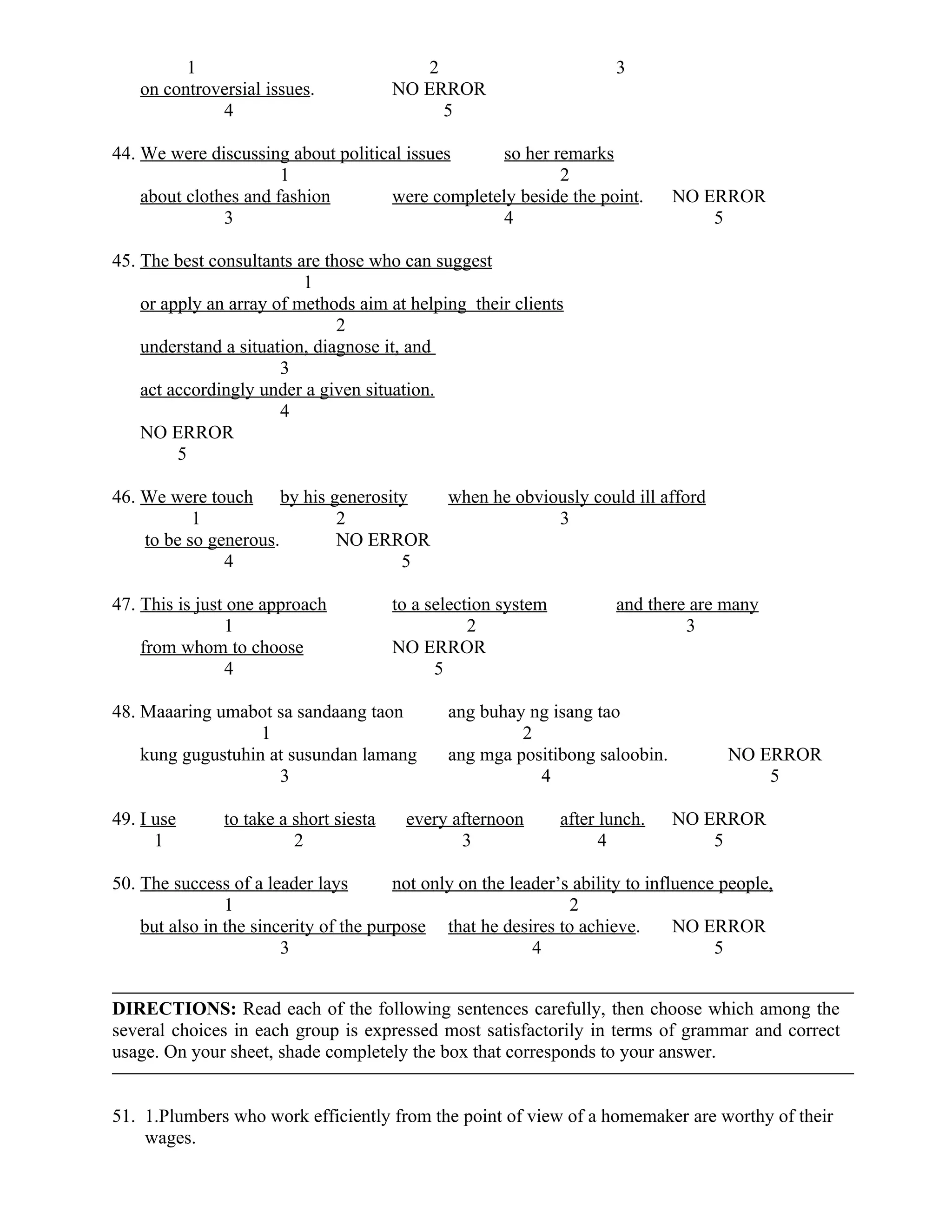 1 2 3
on controversial issues. NO ERROR
4 5
44. We were discussing about political issues so her remarks
1 2
about clothes and fashion were completely beside the point. NO ERROR
3 4 5
45. The best consultants are those who can suggest
1
or apply an array of methods aim at helping their clients
2
understand a situation, diagnose it, and
3
act accordingly under a given situation.
4
NO ERROR
5
46. We were touch by his generosity when he obviously could ill afford
1 2 3
to be so generous. NO ERROR
4 5
47. This is just one approach to a selection system and there are many
1 2 3
from whom to choose NO ERROR
4 5
48. Maaaring umabot sa sandaang taon ang buhay ng isang tao
1 2
kung gugustuhin at susundan lamang ang mga positibong saloobin. NO ERROR
3 4 5
49. I use to take a short siesta every afternoon after lunch. NO ERROR
1 2 3 4 5
50. The success of a leader lays not only on the leader’s ability to influence people,
1 2
but also in the sincerity of the purpose that he desires to achieve. NO ERROR
3 4 5
DIRECTIONS: Read each of the following sentences carefully, then choose which among the
several choices in each group is expressed most satisfactorily in terms of grammar and correct
usage. On your sheet, shade completely the box that corresponds to your answer.
51. 1.Plumbers who work efficiently from the point of view of a homemaker are worthy of their
wages.
 