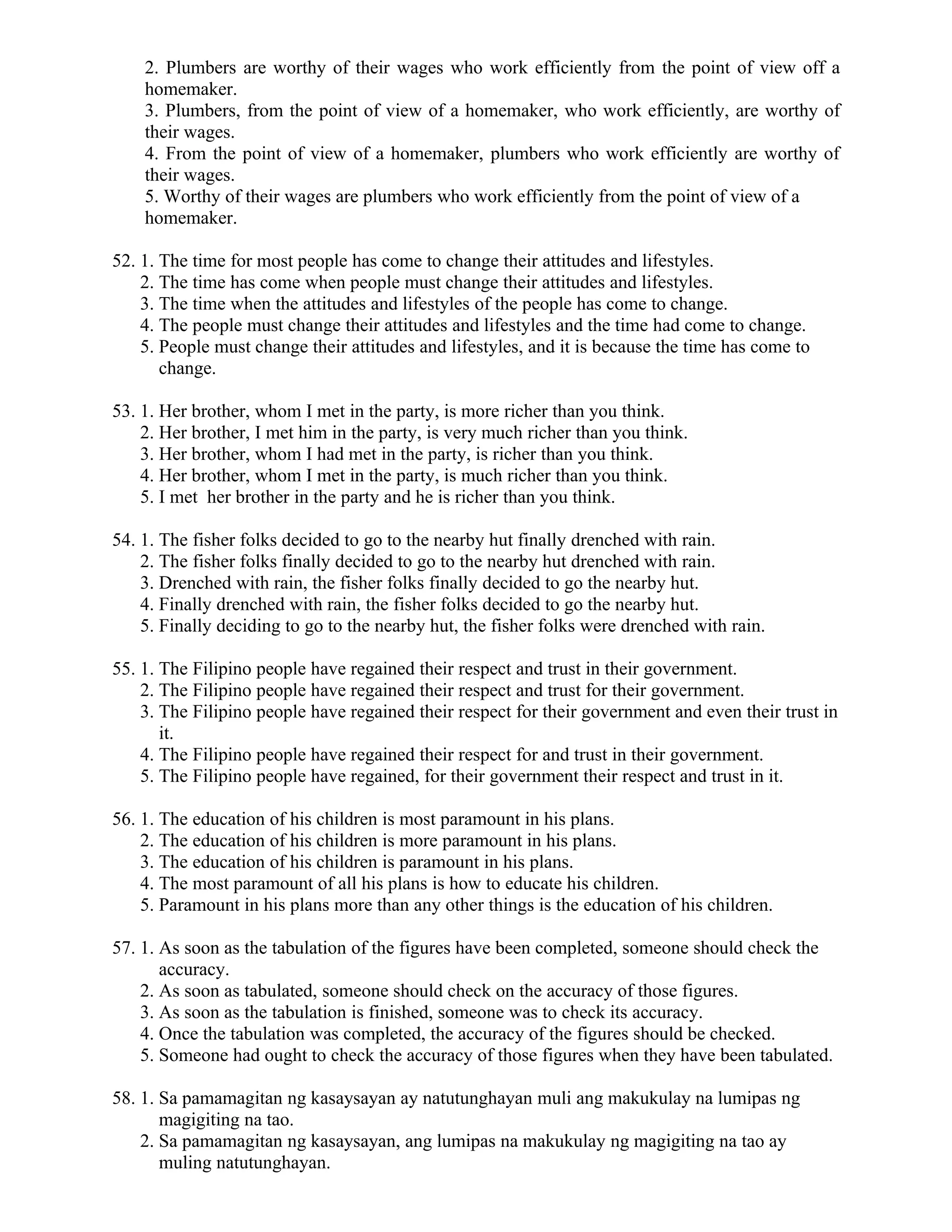 2. Plumbers are worthy of their wages who work efficiently from the point of view off a
homemaker.
3. Plumbers, from the point of view of a homemaker, who work efficiently, are worthy of
their wages.
4. From the point of view of a homemaker, plumbers who work efficiently are worthy of
their wages.
5. Worthy of their wages are plumbers who work efficiently from the point of view of a
homemaker.
52. 1. The time for most people has come to change their attitudes and lifestyles.
2. The time has come when people must change their attitudes and lifestyles.
3. The time when the attitudes and lifestyles of the people has come to change.
4. The people must change their attitudes and lifestyles and the time had come to change.
5. People must change their attitudes and lifestyles, and it is because the time has come to
change.
53. 1. Her brother, whom I met in the party, is more richer than you think.
2. Her brother, I met him in the party, is very much richer than you think.
3. Her brother, whom I had met in the party, is richer than you think.
4. Her brother, whom I met in the party, is much richer than you think.
5. I met her brother in the party and he is richer than you think.
54. 1. The fisher folks decided to go to the nearby hut finally drenched with rain.
2. The fisher folks finally decided to go to the nearby hut drenched with rain.
3. Drenched with rain, the fisher folks finally decided to go the nearby hut.
4. Finally drenched with rain, the fisher folks decided to go the nearby hut.
5. Finally deciding to go to the nearby hut, the fisher folks were drenched with rain.
55. 1. The Filipino people have regained their respect and trust in their government.
2. The Filipino people have regained their respect and trust for their government.
3. The Filipino people have regained their respect for their government and even their trust in
it.
4. The Filipino people have regained their respect for and trust in their government.
5. The Filipino people have regained, for their government their respect and trust in it.
56. 1. The education of his children is most paramount in his plans.
2. The education of his children is more paramount in his plans.
3. The education of his children is paramount in his plans.
4. The most paramount of all his plans is how to educate his children.
5. Paramount in his plans more than any other things is the education of his children.
57. 1. As soon as the tabulation of the figures have been completed, someone should check the
accuracy.
2. As soon as tabulated, someone should check on the accuracy of those figures.
3. As soon as the tabulation is finished, someone was to check its accuracy.
4. Once the tabulation was completed, the accuracy of the figures should be checked.
5. Someone had ought to check the accuracy of those figures when they have been tabulated.
58. 1. Sa pamamagitan ng kasaysayan ay natutunghayan muli ang makukulay na lumipas ng
magigiting na tao.
2. Sa pamamagitan ng kasaysayan, ang lumipas na makukulay ng magigiting na tao ay
muling natutunghayan.
 