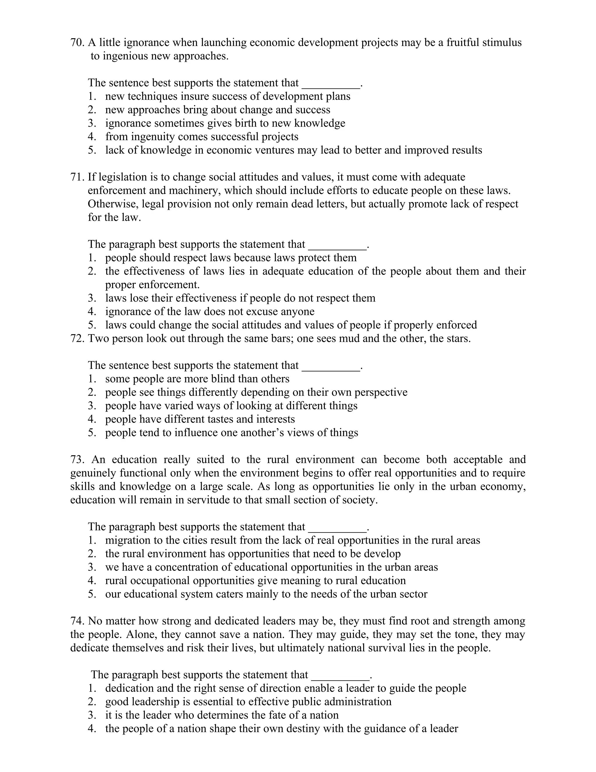 70. A little ignorance when launching economic development projects may be a fruitful stimulus
to ingenious new approaches.
The sentence best supports the statement that __________.
1. new techniques insure success of development plans
2. new approaches bring about change and success
3. ignorance sometimes gives birth to new knowledge
4. from ingenuity comes successful projects
5. lack of knowledge in economic ventures may lead to better and improved results
71. If legislation is to change social attitudes and values, it must come with adequate
enforcement and machinery, which should include efforts to educate people on these laws.
Otherwise, legal provision not only remain dead letters, but actually promote lack of respect
for the law.
The paragraph best supports the statement that __________.
1. people should respect laws because laws protect them
2. the effectiveness of laws lies in adequate education of the people about them and their
proper enforcement.
3. laws lose their effectiveness if people do not respect them
4. ignorance of the law does not excuse anyone
5. laws could change the social attitudes and values of people if properly enforced
72. Two person look out through the same bars; one sees mud and the other, the stars.
The sentence best supports the statement that __________.
1. some people are more blind than others
2. people see things differently depending on their own perspective
3. people have varied ways of looking at different things
4. people have different tastes and interests
5. people tend to influence one another’s views of things
73. An education really suited to the rural environment can become both acceptable and
genuinely functional only when the environment begins to offer real opportunities and to require
skills and knowledge on a large scale. As long as opportunities lie only in the urban economy,
education will remain in servitude to that small section of society.
The paragraph best supports the statement that __________.
1. migration to the cities result from the lack of real opportunities in the rural areas
2. the rural environment has opportunities that need to be develop
3. we have a concentration of educational opportunities in the urban areas
4. rural occupational opportunities give meaning to rural education
5. our educational system caters mainly to the needs of the urban sector
74. No matter how strong and dedicated leaders may be, they must find root and strength among
the people. Alone, they cannot save a nation. They may guide, they may set the tone, they may
dedicate themselves and risk their lives, but ultimately national survival lies in the people.
The paragraph best supports the statement that __________.
1. dedication and the right sense of direction enable a leader to guide the people
2. good leadership is essential to effective public administration
3. it is the leader who determines the fate of a nation
4. the people of a nation shape their own destiny with the guidance of a leader
 