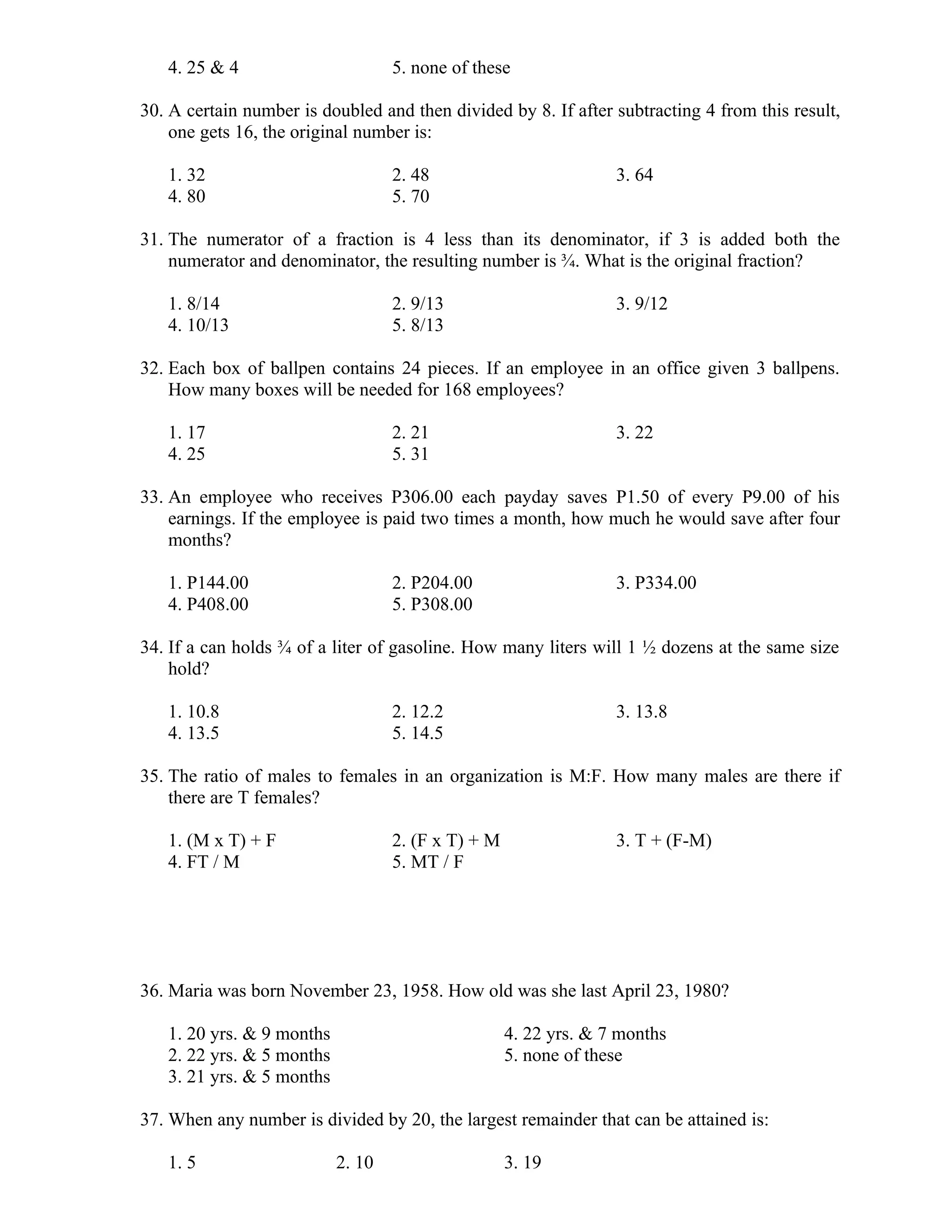 4. 25 & 4 5. none of these
30. A certain number is doubled and then divided by 8. If after subtracting 4 from this result,
one gets 16, the original number is:
1. 32 2. 48 3. 64
4. 80 5. 70
31. The numerator of a fraction is 4 less than its denominator, if 3 is added both the
numerator and denominator, the resulting number is ¾. What is the original fraction?
1. 8/14 2. 9/13 3. 9/12
4. 10/13 5. 8/13
32. Each box of ballpen contains 24 pieces. If an employee in an office given 3 ballpens.
How many boxes will be needed for 168 employees?
1. 17 2. 21 3. 22
4. 25 5. 31
33. An employee who receives P306.00 each payday saves P1.50 of every P9.00 of his
earnings. If the employee is paid two times a month, how much he would save after four
months?
1. P144.00 2. P204.00 3. P334.00
4. P408.00 5. P308.00
34. If a can holds ¾ of a liter of gasoline. How many liters will 1 ½ dozens at the same size
hold?
1. 10.8 2. 12.2 3. 13.8
4. 13.5 5. 14.5
35. The ratio of males to females in an organization is M:F. How many males are there if
there are T females?
1. (M x T) + F 2. (F x T) + M 3. T + (F-M)
4. FT / M 5. MT / F
36. Maria was born November 23, 1958. How old was she last April 23, 1980?
1. 20 yrs. & 9 months 4. 22 yrs. & 7 months
2. 22 yrs. & 5 months 5. none of these
3. 21 yrs. & 5 months
37. When any number is divided by 20, the largest remainder that can be attained is:
1. 5 2. 10 3. 19
 