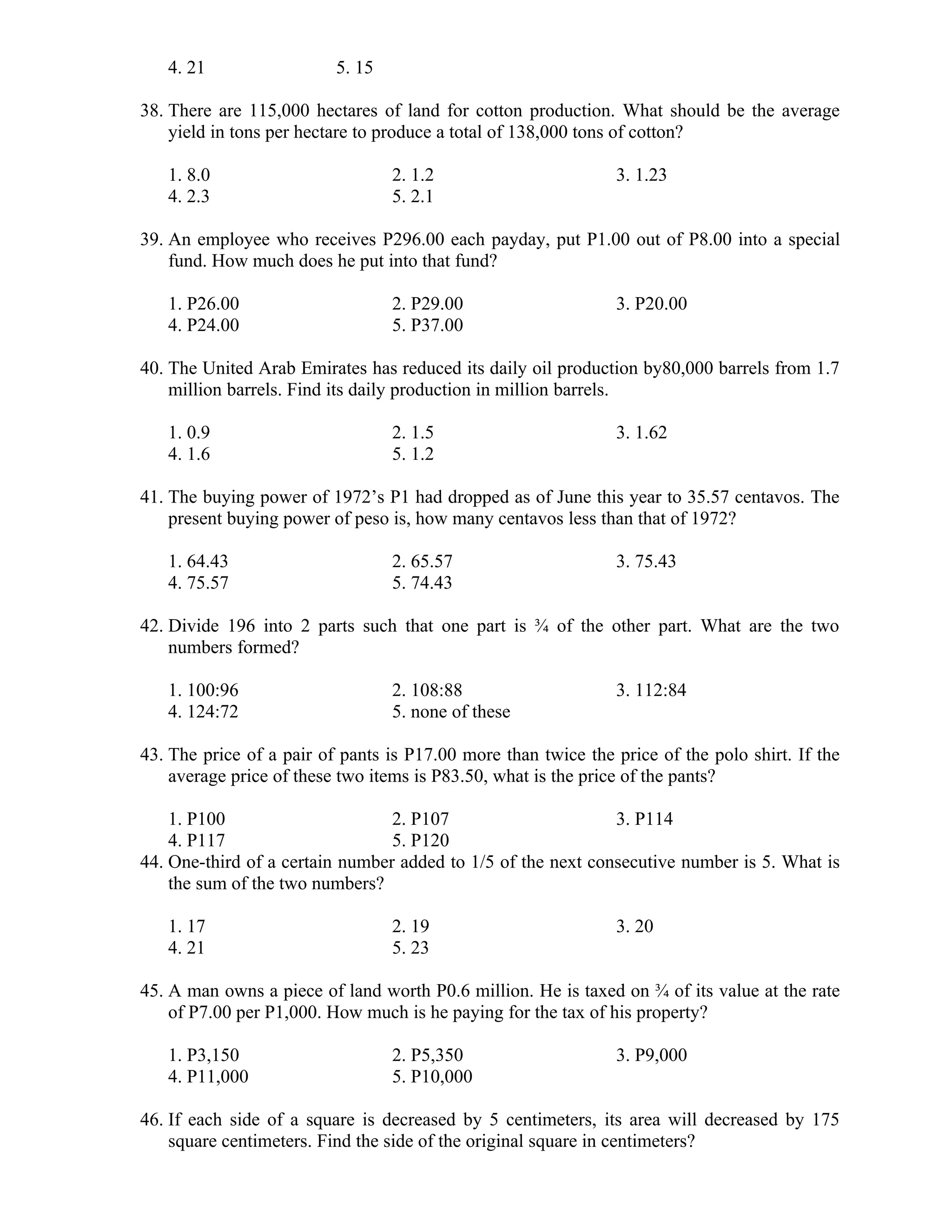 4. 21 5. 15
38. There are 115,000 hectares of land for cotton production. What should be the average
yield in tons per hectare to produce a total of 138,000 tons of cotton?
1. 8.0 2. 1.2 3. 1.23
4. 2.3 5. 2.1
39. An employee who receives P296.00 each payday, put P1.00 out of P8.00 into a special
fund. How much does he put into that fund?
1. P26.00 2. P29.00 3. P20.00
4. P24.00 5. P37.00
40. The United Arab Emirates has reduced its daily oil production by80,000 barrels from 1.7
million barrels. Find its daily production in million barrels.
1. 0.9 2. 1.5 3. 1.62
4. 1.6 5. 1.2
41. The buying power of 1972’s P1 had dropped as of June this year to 35.57 centavos. The
present buying power of peso is, how many centavos less than that of 1972?
1. 64.43 2. 65.57 3. 75.43
4. 75.57 5. 74.43
42. Divide 196 into 2 parts such that one part is ¾ of the other part. What are the two
numbers formed?
1. 100:96 2. 108:88 3. 112:84
4. 124:72 5. none of these
43. The price of a pair of pants is P17.00 more than twice the price of the polo shirt. If the
average price of these two items is P83.50, what is the price of the pants?
1. P100 2. P107 3. P114
4. P117 5. P120
44. One-third of a certain number added to 1/5 of the next consecutive number is 5. What is
the sum of the two numbers?
1. 17 2. 19 3. 20
4. 21 5. 23
45. A man owns a piece of land worth P0.6 million. He is taxed on ¾ of its value at the rate
of P7.00 per P1,000. How much is he paying for the tax of his property?
1. P3,150 2. P5,350 3. P9,000
4. P11,000 5. P10,000
46. If each side of a square is decreased by 5 centimeters, its area will decreased by 175
square centimeters. Find the side of the original square in centimeters?
 