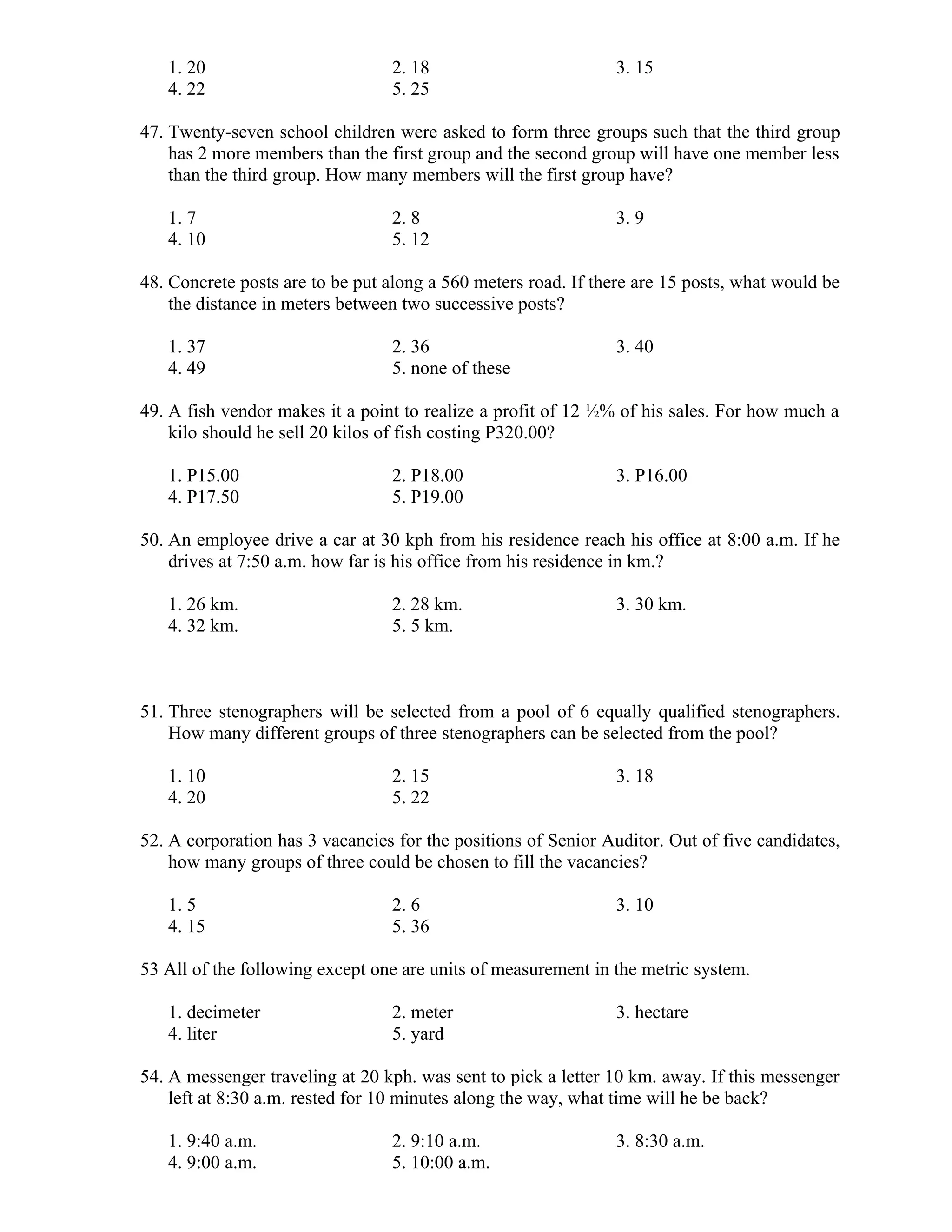 1. 20 2. 18 3. 15
4. 22 5. 25
47. Twenty-seven school children were asked to form three groups such that the third group
has 2 more members than the first group and the second group will have one member less
than the third group. How many members will the first group have?
1. 7 2. 8 3. 9
4. 10 5. 12
48. Concrete posts are to be put along a 560 meters road. If there are 15 posts, what would be
the distance in meters between two successive posts?
1. 37 2. 36 3. 40
4. 49 5. none of these
49. A fish vendor makes it a point to realize a profit of 12 ½% of his sales. For how much a
kilo should he sell 20 kilos of fish costing P320.00?
1. P15.00 2. P18.00 3. P16.00
4. P17.50 5. P19.00
50. An employee drive a car at 30 kph from his residence reach his office at 8:00 a.m. If he
drives at 7:50 a.m. how far is his office from his residence in km.?
1. 26 km. 2. 28 km. 3. 30 km.
4. 32 km. 5. 5 km.
51. Three stenographers will be selected from a pool of 6 equally qualified stenographers.
How many different groups of three stenographers can be selected from the pool?
1. 10 2. 15 3. 18
4. 20 5. 22
52. A corporation has 3 vacancies for the positions of Senior Auditor. Out of five candidates,
how many groups of three could be chosen to fill the vacancies?
1. 5 2. 6 3. 10
4. 15 5. 36
53 All of the following except one are units of measurement in the metric system.
1. decimeter 2. meter 3. hectare
4. liter 5. yard
54. A messenger traveling at 20 kph. was sent to pick a letter 10 km. away. If this messenger
left at 8:30 a.m. rested for 10 minutes along the way, what time will he be back?
1. 9:40 a.m. 2. 9:10 a.m. 3. 8:30 a.m.
4. 9:00 a.m. 5. 10:00 a.m.
 