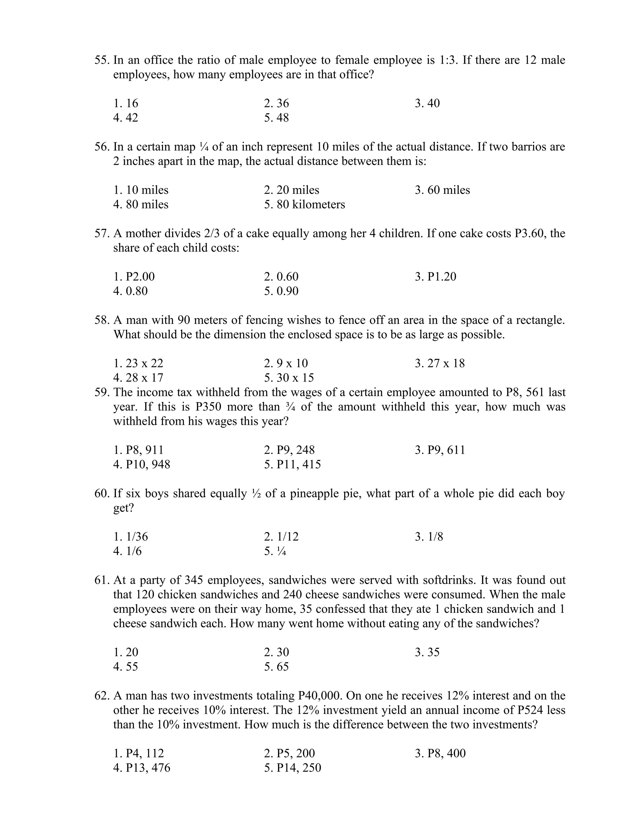 55. In an office the ratio of male employee to female employee is 1:3. If there are 12 male
employees, how many employees are in that office?
1. 16 2. 36 3. 40
4. 42 5. 48
56. In a certain map ¼ of an inch represent 10 miles of the actual distance. If two barrios are
2 inches apart in the map, the actual distance between them is:
1. 10 miles 2. 20 miles 3. 60 miles
4. 80 miles 5. 80 kilometers
57. A mother divides 2/3 of a cake equally among her 4 children. If one cake costs P3.60, the
share of each child costs:
1. P2.00 2. 0.60 3. P1.20
4. 0.80 5. 0.90
58. A man with 90 meters of fencing wishes to fence off an area in the space of a rectangle.
What should be the dimension the enclosed space is to be as large as possible.
1. 23 x 22 2. 9 x 10 3. 27 x 18
4. 28 x 17 5. 30 x 15
59. The income tax withheld from the wages of a certain employee amounted to P8, 561 last
year. If this is P350 more than ¾ of the amount withheld this year, how much was
withheld from his wages this year?
1. P8, 911 2. P9, 248 3. P9, 611
4. P10, 948 5. P11, 415
60. If six boys shared equally ½ of a pineapple pie, what part of a whole pie did each boy
get?
1. 1/36 2. 1/12 3. 1/8
4. 1/6 5. ¼
61. At a party of 345 employees, sandwiches were served with softdrinks. It was found out
that 120 chicken sandwiches and 240 cheese sandwiches were consumed. When the male
employees were on their way home, 35 confessed that they ate 1 chicken sandwich and 1
cheese sandwich each. How many went home without eating any of the sandwiches?
1. 20 2. 30 3. 35
4. 55 5. 65
62. A man has two investments totaling P40,000. On one he receives 12% interest and on the
other he receives 10% interest. The 12% investment yield an annual income of P524 less
than the 10% investment. How much is the difference between the two investments?
1. P4, 112 2. P5, 200 3. P8, 400
4. P13, 476 5. P14, 250
 