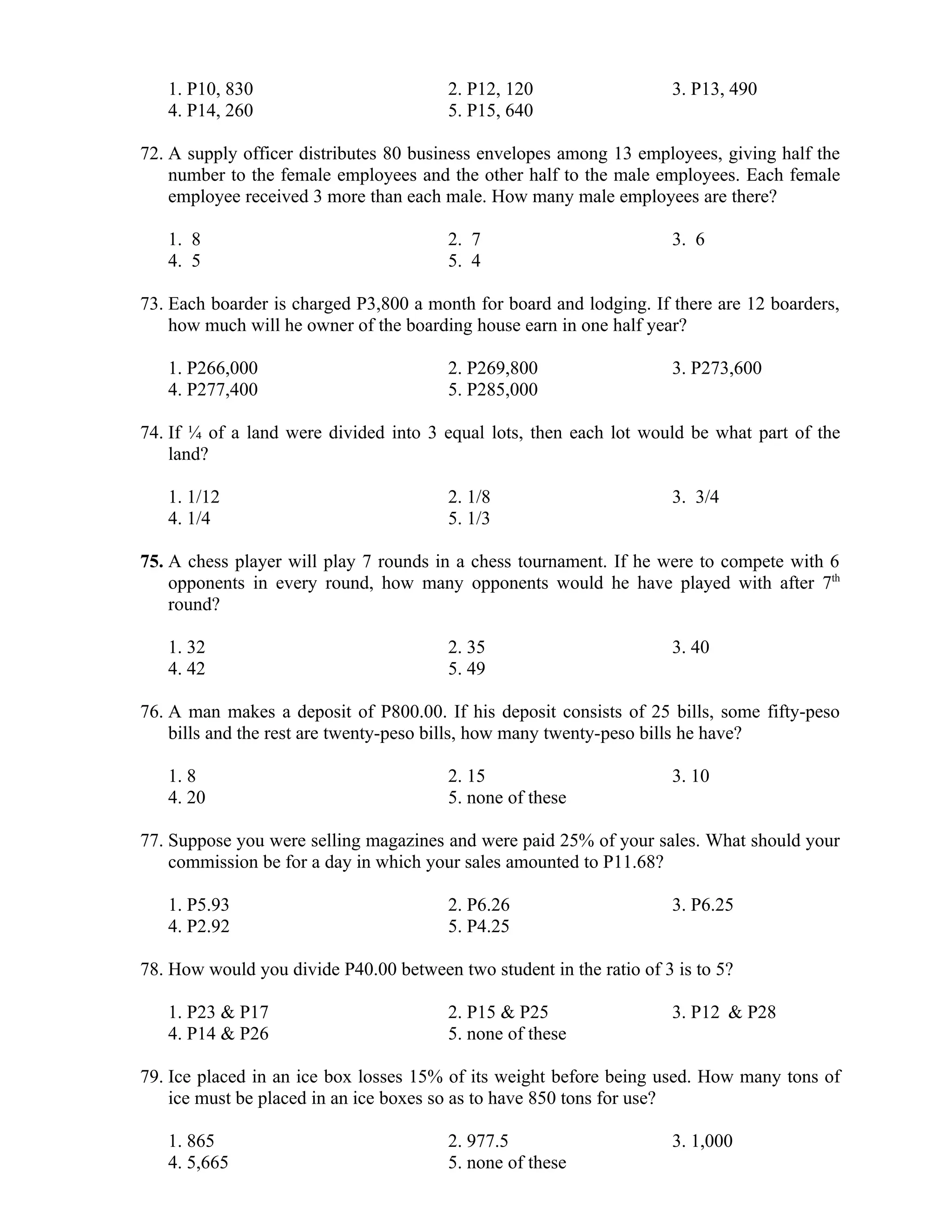 1. P10, 830 2. P12, 120 3. P13, 490
4. P14, 260 5. P15, 640
72. A supply officer distributes 80 business envelopes among 13 employees, giving half the
number to the female employees and the other half to the male employees. Each female
employee received 3 more than each male. How many male employees are there?
1. 8 2. 7 3. 6
4. 5 5. 4
73. Each boarder is charged P3,800 a month for board and lodging. If there are 12 boarders,
how much will he owner of the boarding house earn in one half year?
1. P266,000 2. P269,800 3. P273,600
4. P277,400 5. P285,000
74. If ¼ of a land were divided into 3 equal lots, then each lot would be what part of the
land?
1. 1/12 2. 1/8 3. 3/4
4. 1/4 5. 1/3
75. A chess player will play 7 rounds in a chess tournament. If he were to compete with 6
opponents in every round, how many opponents would he have played with after 7th
round?
1. 32 2. 35 3. 40
4. 42 5. 49
76. A man makes a deposit of P800.00. If his deposit consists of 25 bills, some fifty-peso
bills and the rest are twenty-peso bills, how many twenty-peso bills he have?
1. 8 2. 15 3. 10
4. 20 5. none of these
77. Suppose you were selling magazines and were paid 25% of your sales. What should your
commission be for a day in which your sales amounted to P11.68?
1. P5.93 2. P6.26 3. P6.25
4. P2.92 5. P4.25
78. How would you divide P40.00 between two student in the ratio of 3 is to 5?
1. P23 & P17 2. P15 & P25 3. P12 & P28
4. P14 & P26 5. none of these
79. Ice placed in an ice box losses 15% of its weight before being used. How many tons of
ice must be placed in an ice boxes so as to have 850 tons for use?
1. 865 2. 977.5 3. 1,000
4. 5,665 5. none of these
 