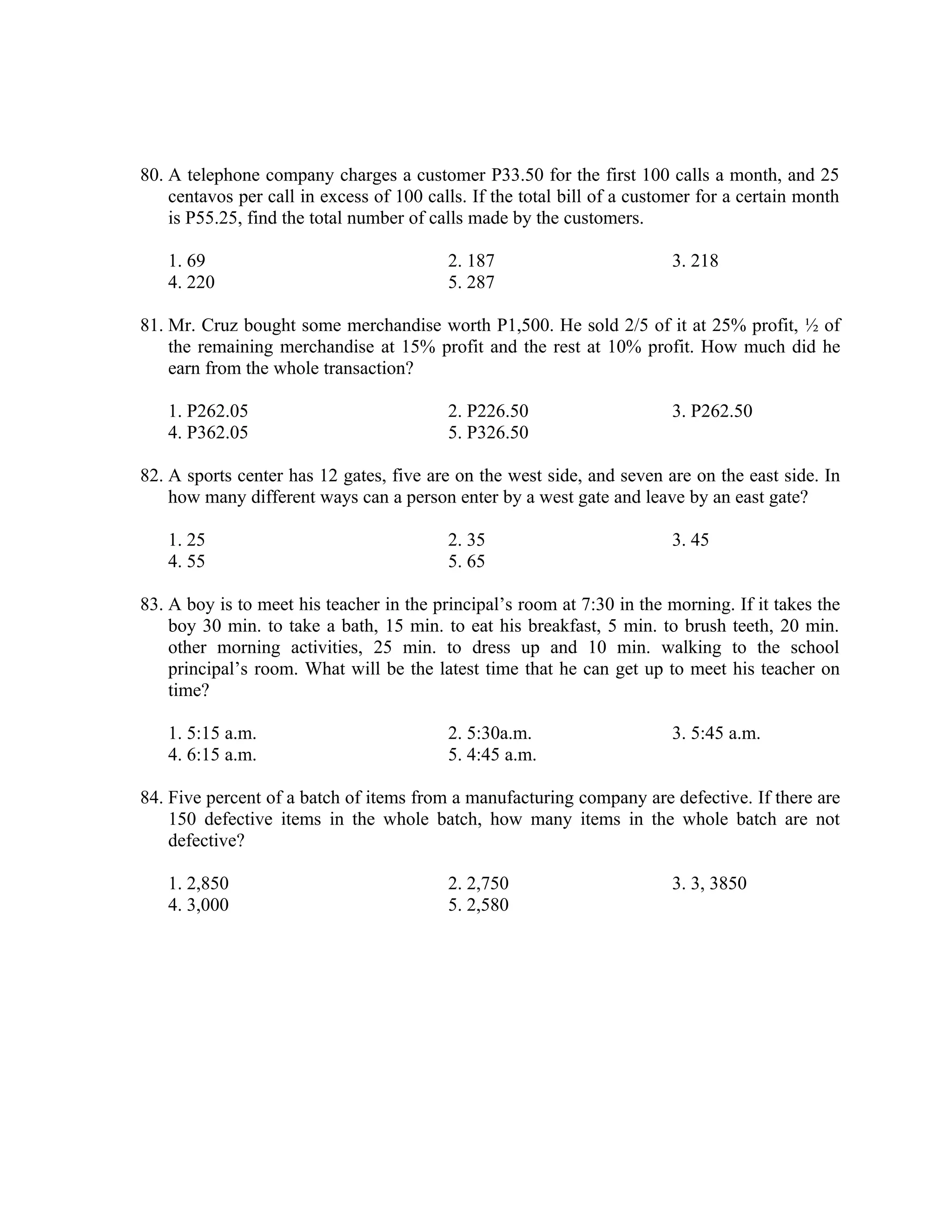 80. A telephone company charges a customer P33.50 for the first 100 calls a month, and 25
centavos per call in excess of 100 calls. If the total bill of a customer for a certain month
is P55.25, find the total number of calls made by the customers.
1. 69 2. 187 3. 218
4. 220 5. 287
81. Mr. Cruz bought some merchandise worth P1,500. He sold 2/5 of it at 25% profit, ½ of
the remaining merchandise at 15% profit and the rest at 10% profit. How much did he
earn from the whole transaction?
1. P262.05 2. P226.50 3. P262.50
4. P362.05 5. P326.50
82. A sports center has 12 gates, five are on the west side, and seven are on the east side. In
how many different ways can a person enter by a west gate and leave by an east gate?
1. 25 2. 35 3. 45
4. 55 5. 65
83. A boy is to meet his teacher in the principal’s room at 7:30 in the morning. If it takes the
boy 30 min. to take a bath, 15 min. to eat his breakfast, 5 min. to brush teeth, 20 min.
other morning activities, 25 min. to dress up and 10 min. walking to the school
principal’s room. What will be the latest time that he can get up to meet his teacher on
time?
1. 5:15 a.m. 2. 5:30a.m. 3. 5:45 a.m.
4. 6:15 a.m. 5. 4:45 a.m.
84. Five percent of a batch of items from a manufacturing company are defective. If there are
150 defective items in the whole batch, how many items in the whole batch are not
defective?
1. 2,850 2. 2,750 3. 3, 3850
4. 3,000 5. 2,580
 