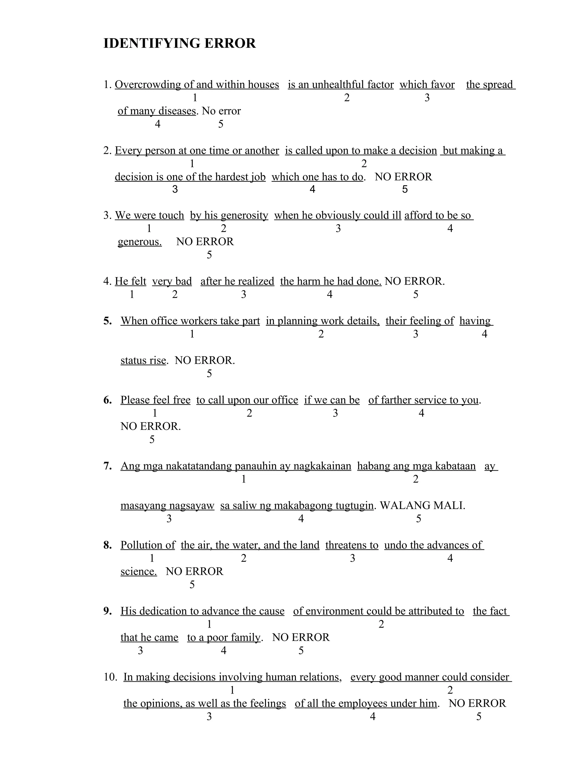 IDENTIFYING ERROR
1. Overcrowding of and within houses is an unhealthful factor which favor the spread
1 2 3
of many diseases. No error
4 5
2. Every person at one time or another is called upon to make a decision but making a
1 2
decision is one of the hardest job which one has to do. NO ERROR
3 4 5
3. We were touch by his generosity when he obviously could ill afford to be so
1 2 3 4
generous. NO ERROR
5
4. He felt very bad after he realized the harm he had done. NO ERROR.
1 2 3 4 5
5. When office workers take part in planning work details, their feeling of having
1 2 3 4
status rise. NO ERROR.
5
6. Please feel free to call upon our office if we can be of farther service to you.
1 2 3 4
NO ERROR.
5
7. Ang mga nakatatandang panauhin ay nagkakainan habang ang mga kabataan ay
1 2
masayang nagsayaw sa saliw ng makabagong tugtugin. WALANG MALI.
3 4 5
8. Pollution of the air, the water, and the land threatens to undo the advances of
1 2 3 4
science. NO ERROR
5
9. His dedication to advance the cause of environment could be attributed to the fact
1 2
that he came to a poor family. NO ERROR
3 4 5
10. In making decisions involving human relations, every good manner could consider
1 2
the opinions, as well as the feelings of all the employees under him. NO ERROR
3 4 5
 
