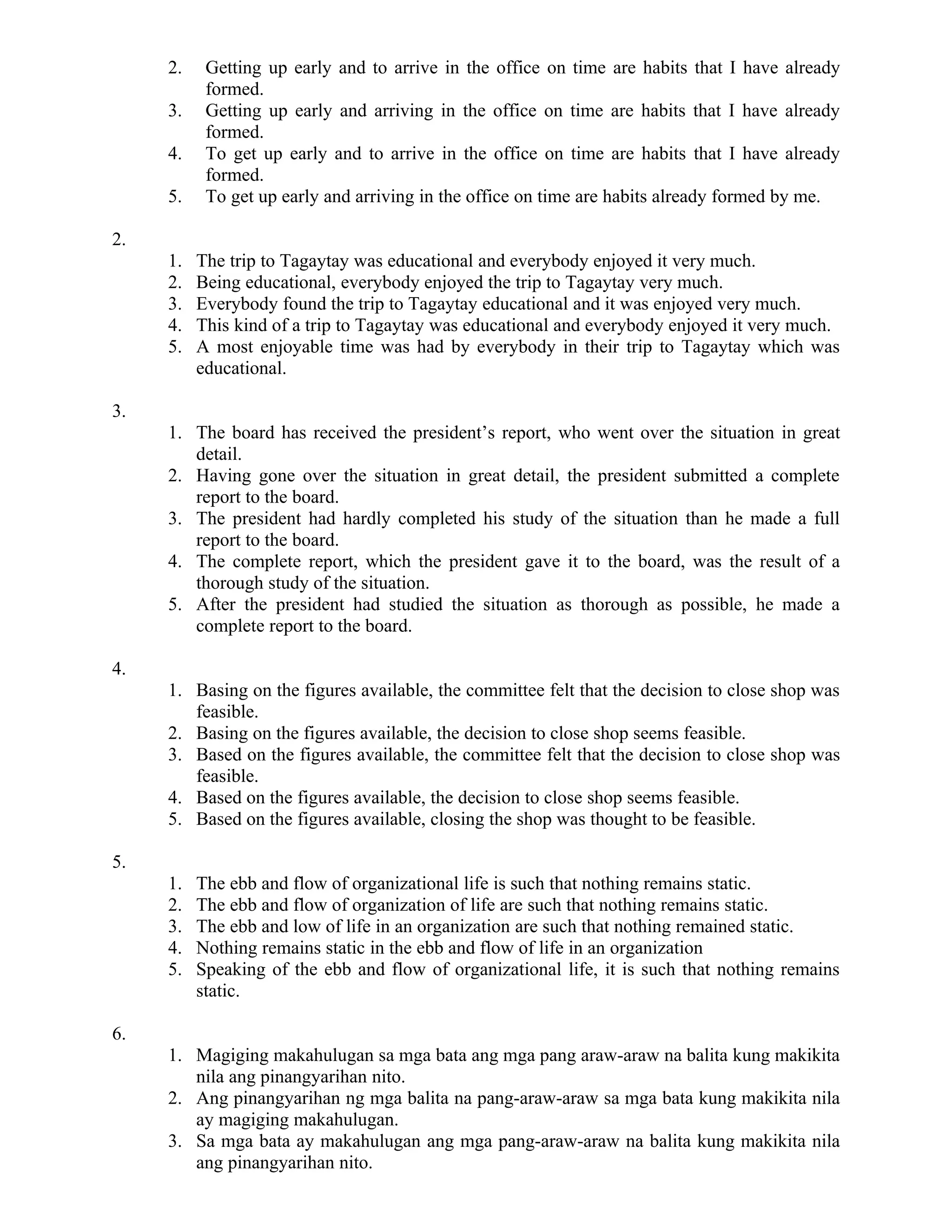 2. Getting up early and to arrive in the office on time are habits that I have already
formed.
3. Getting up early and arriving in the office on time are habits that I have already
formed.
4. To get up early and to arrive in the office on time are habits that I have already
formed.
5. To get up early and arriving in the office on time are habits already formed by me.
2.
1. The trip to Tagaytay was educational and everybody enjoyed it very much.
2. Being educational, everybody enjoyed the trip to Tagaytay very much.
3. Everybody found the trip to Tagaytay educational and it was enjoyed very much.
4. This kind of a trip to Tagaytay was educational and everybody enjoyed it very much.
5. A most enjoyable time was had by everybody in their trip to Tagaytay which was
educational.
3.
1. The board has received the president’s report, who went over the situation in great
detail.
2. Having gone over the situation in great detail, the president submitted a complete
report to the board.
3. The president had hardly completed his study of the situation than he made a full
report to the board.
4. The complete report, which the president gave it to the board, was the result of a
thorough study of the situation.
5. After the president had studied the situation as thorough as possible, he made a
complete report to the board.
4.
1. Basing on the figures available, the committee felt that the decision to close shop was
feasible.
2. Basing on the figures available, the decision to close shop seems feasible.
3. Based on the figures available, the committee felt that the decision to close shop was
feasible.
4. Based on the figures available, the decision to close shop seems feasible.
5. Based on the figures available, closing the shop was thought to be feasible.
5.
1. The ebb and flow of organizational life is such that nothing remains static.
2. The ebb and flow of organization of life are such that nothing remains static.
3. The ebb and low of life in an organization are such that nothing remained static.
4. Nothing remains static in the ebb and flow of life in an organization
5. Speaking of the ebb and flow of organizational life, it is such that nothing remains
static.
6.
1. Magiging makahulugan sa mga bata ang mga pang araw-araw na balita kung makikita
nila ang pinangyarihan nito.
2. Ang pinangyarihan ng mga balita na pang-araw-araw sa mga bata kung makikita nila
ay magiging makahulugan.
3. Sa mga bata ay makahulugan ang mga pang-araw-araw na balita kung makikita nila
ang pinangyarihan nito.
 