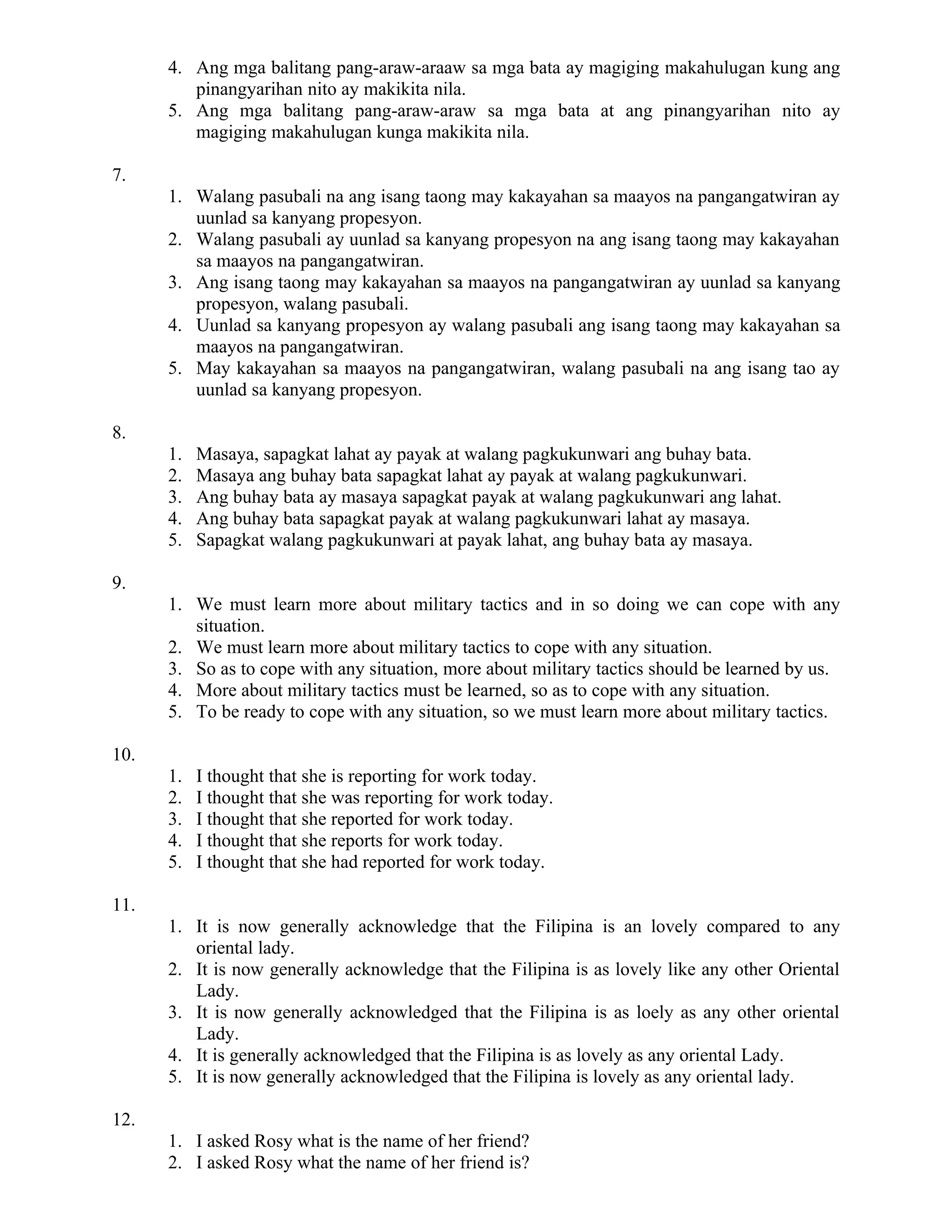 4. Ang mga balitang pang-araw-araaw sa mga bata ay magiging makahulugan kung ang
pinangyarihan nito ay makikita nila.
5. Ang mga balitang pang-araw-araw sa mga bata at ang pinangyarihan nito ay
magiging makahulugan kunga makikita nila.
7.
1. Walang pasubali na ang isang taong may kakayahan sa maayos na pangangatwiran ay
uunlad sa kanyang propesyon.
2. Walang pasubali ay uunlad sa kanyang propesyon na ang isang taong may kakayahan
sa maayos na pangangatwiran.
3. Ang isang taong may kakayahan sa maayos na pangangatwiran ay uunlad sa kanyang
propesyon, walang pasubali.
4. Uunlad sa kanyang propesyon ay walang pasubali ang isang taong may kakayahan sa
maayos na pangangatwiran.
5. May kakayahan sa maayos na pangangatwiran, walang pasubali na ang isang tao ay
uunlad sa kanyang propesyon.
8.
1. Masaya, sapagkat lahat ay payak at walang pagkukunwari ang buhay bata.
2. Masaya ang buhay bata sapagkat lahat ay payak at walang pagkukunwari.
3. Ang buhay bata ay masaya sapagkat payak at walang pagkukunwari ang lahat.
4. Ang buhay bata sapagkat payak at walang pagkukunwari lahat ay masaya.
5. Sapagkat walang pagkukunwari at payak lahat, ang buhay bata ay masaya.
9.
1. We must learn more about military tactics and in so doing we can cope with any
situation.
2. We must learn more about military tactics to cope with any situation.
3. So as to cope with any situation, more about military tactics should be learned by us.
4. More about military tactics must be learned, so as to cope with any situation.
5. To be ready to cope with any situation, so we must learn more about military tactics.
10.
1. I thought that she is reporting for work today.
2. I thought that she was reporting for work today.
3. I thought that she reported for work today.
4. I thought that she reports for work today.
5. I thought that she had reported for work today.
11.
1. It is now generally acknowledge that the Filipina is an lovely compared to any
oriental lady.
2. It is now generally acknowledge that the Filipina is as lovely like any other Oriental
Lady.
3. It is now generally acknowledged that the Filipina is as loely as any other oriental
Lady.
4. It is generally acknowledged that the Filipina is as lovely as any oriental Lady.
5. It is now generally acknowledged that the Filipina is lovely as any oriental lady.
12.
1. I asked Rosy what is the name of her friend?
2. I asked Rosy what the name of her friend is?
 