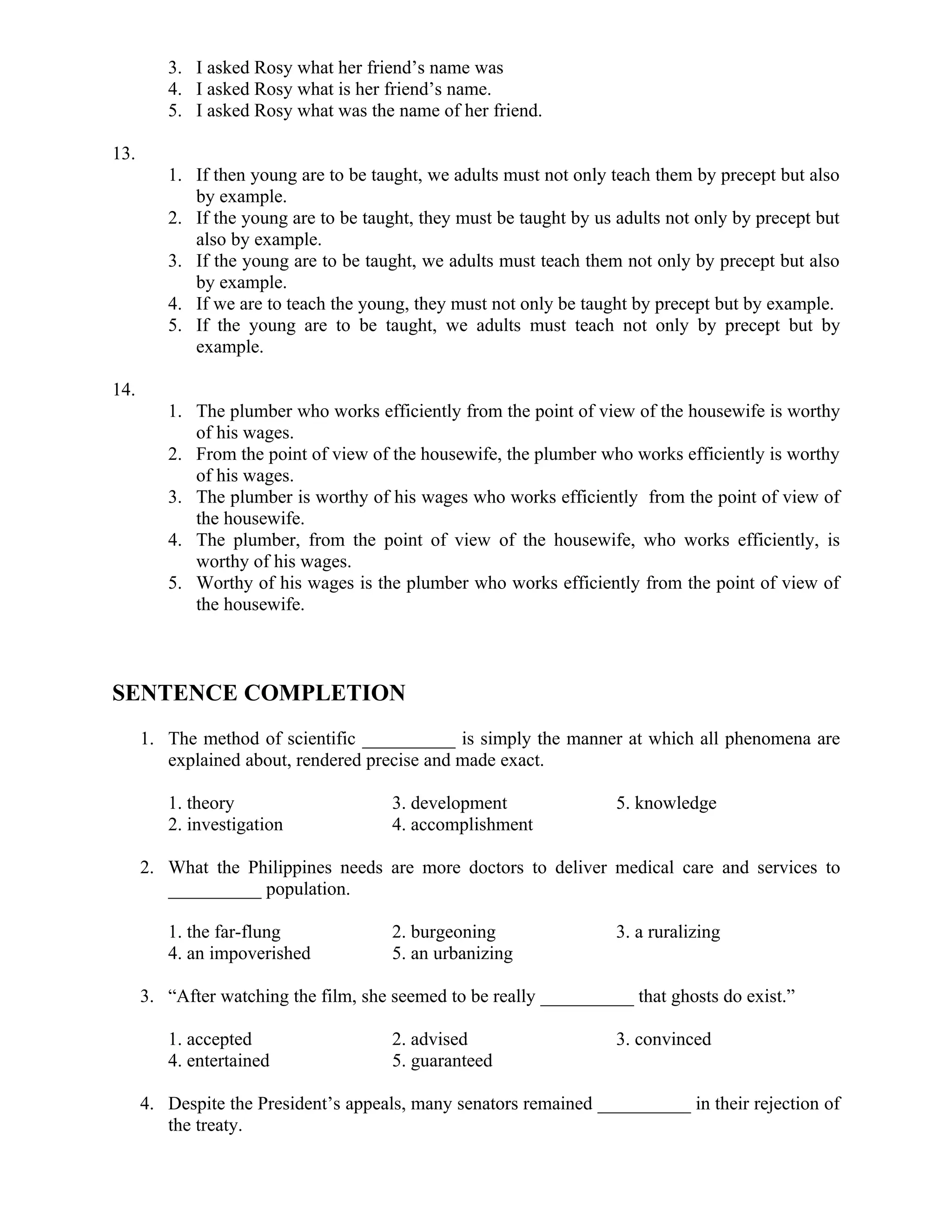 3. I asked Rosy what her friend’s name was
4. I asked Rosy what is her friend’s name.
5. I asked Rosy what was the name of her friend.
13.
1. If then young are to be taught, we adults must not only teach them by precept but also
by example.
2. If the young are to be taught, they must be taught by us adults not only by precept but
also by example.
3. If the young are to be taught, we adults must teach them not only by precept but also
by example.
4. If we are to teach the young, they must not only be taught by precept but by example.
5. If the young are to be taught, we adults must teach not only by precept but by
example.
14.
1. The plumber who works efficiently from the point of view of the housewife is worthy
of his wages.
2. From the point of view of the housewife, the plumber who works efficiently is worthy
of his wages.
3. The plumber is worthy of his wages who works efficiently from the point of view of
the housewife.
4. The plumber, from the point of view of the housewife, who works efficiently, is
worthy of his wages.
5. Worthy of his wages is the plumber who works efficiently from the point of view of
the housewife.
SENTENCE COMPLETION
1. The method of scientific __________ is simply the manner at which all phenomena are
explained about, rendered precise and made exact.
1. theory 3. development 5. knowledge
2. investigation 4. accomplishment
2. What the Philippines needs are more doctors to deliver medical care and services to
__________ population.
1. the far-flung 2. burgeoning 3. a ruralizing
4. an impoverished 5. an urbanizing
3. “After watching the film, she seemed to be really __________ that ghosts do exist.”
1. accepted 2. advised 3. convinced
4. entertained 5. guaranteed
4. Despite the President’s appeals, many senators remained __________ in their rejection of
the treaty.
 