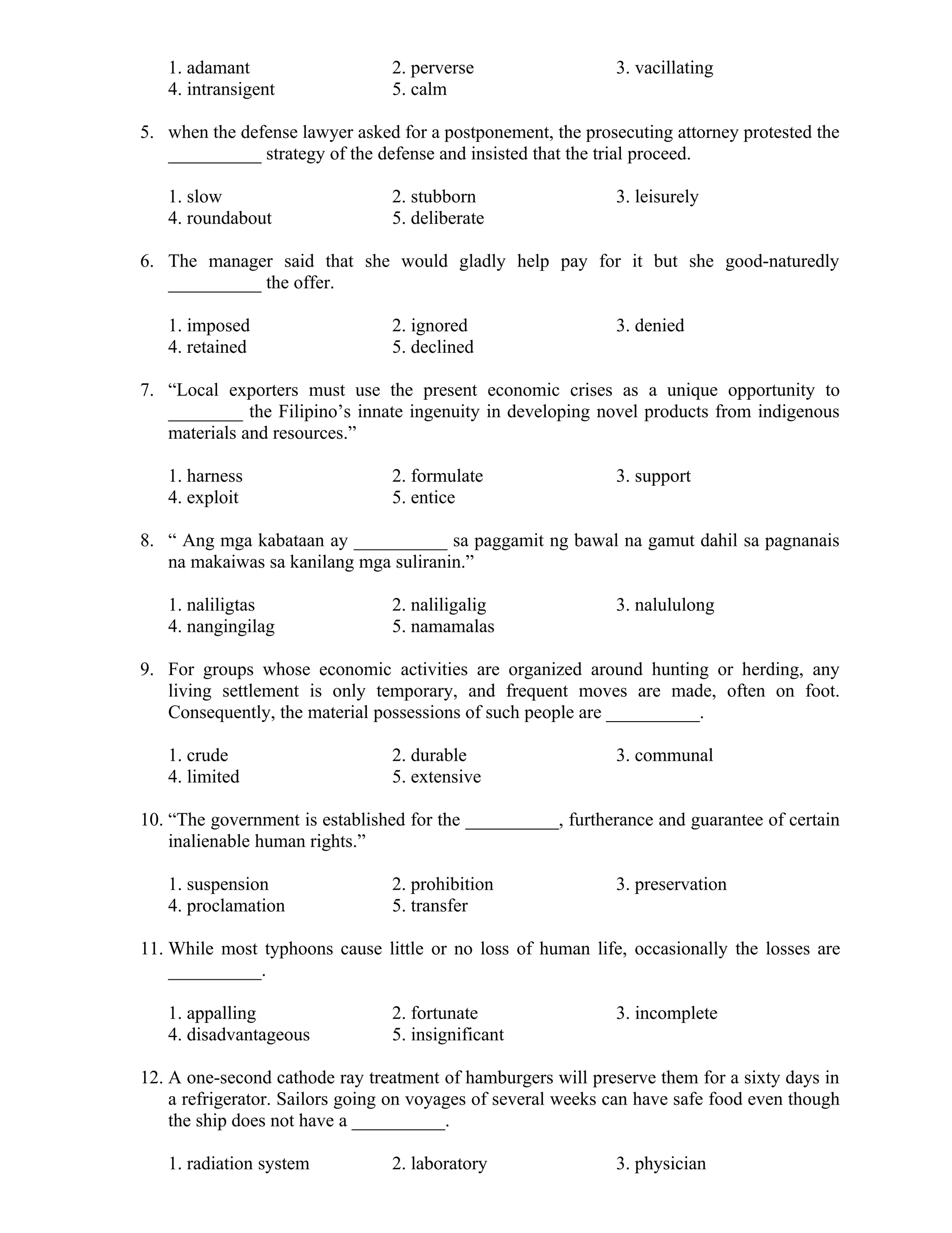 1. adamant 2. perverse 3. vacillating
4. intransigent 5. calm
5. when the defense lawyer asked for a postponement, the prosecuting attorney protested the
__________ strategy of the defense and insisted that the trial proceed.
1. slow 2. stubborn 3. leisurely
4. roundabout 5. deliberate
6. The manager said that she would gladly help pay for it but she good-naturedly
__________ the offer.
1. imposed 2. ignored 3. denied
4. retained 5. declined
7. “Local exporters must use the present economic crises as a unique opportunity to
________ the Filipino’s innate ingenuity in developing novel products from indigenous
materials and resources.”
1. harness 2. formulate 3. support
4. exploit 5. entice
8. “ Ang mga kabataan ay __________ sa paggamit ng bawal na gamut dahil sa pagnanais
na makaiwas sa kanilang mga suliranin.”
1. naliligtas 2. naliligalig 3. nalululong
4. nangingilag 5. namamalas
9. For groups whose economic activities are organized around hunting or herding, any
living settlement is only temporary, and frequent moves are made, often on foot.
Consequently, the material possessions of such people are __________.
1. crude 2. durable 3. communal
4. limited 5. extensive
10. “The government is established for the __________, furtherance and guarantee of certain
inalienable human rights.”
1. suspension 2. prohibition 3. preservation
4. proclamation 5. transfer
11. While most typhoons cause little or no loss of human life, occasionally the losses are
__________.
1. appalling 2. fortunate 3. incomplete
4. disadvantageous 5. insignificant
12. A one-second cathode ray treatment of hamburgers will preserve them for a sixty days in
a refrigerator. Sailors going on voyages of several weeks can have safe food even though
the ship does not have a __________.
1. radiation system 2. laboratory 3. physician
 