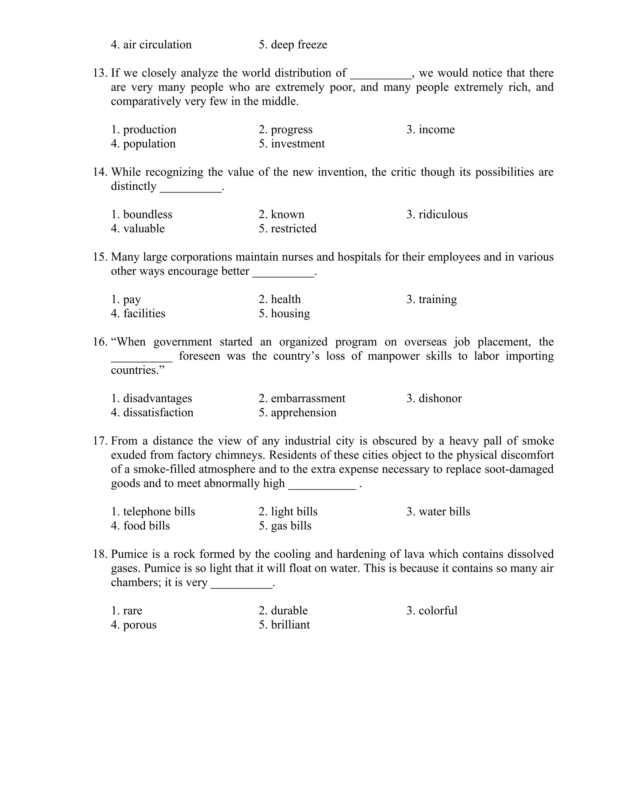 4. air circulation 5. deep freeze
13. If we closely analyze the world distribution of __________, we would notice that there
are very many people who are extremely poor, and many people extremely rich, and
comparatively very few in the middle.
1. production 2. progress 3. income
4. population 5. investment
14. While recognizing the value of the new invention, the critic though its possibilities are
distinctly __________.
1. boundless 2. known 3. ridiculous
4. valuable 5. restricted
15. Many large corporations maintain nurses and hospitals for their employees and in various
other ways encourage better __________.
1. pay 2. health 3. training
4. facilities 5. housing
16. “When government started an organized program on overseas job placement, the
__________ foreseen was the country’s loss of manpower skills to labor importing
countries.”
1. disadvantages 2. embarrassment 3. dishonor
4. dissatisfaction 5. apprehension
17. From a distance the view of any industrial city is obscured by a heavy pall of smoke
exuded from factory chimneys. Residents of these cities object to the physical discomfort
of a smoke-filled atmosphere and to the extra expense necessary to replace soot-damaged
goods and to meet abnormally high ___________ .
1. telephone bills 2. light bills 3. water bills
4. food bills 5. gas bills
18. Pumice is a rock formed by the cooling and hardening of lava which contains dissolved
gases. Pumice is so light that it will float on water. This is because it contains so many air
chambers; it is very __________.
1. rare 2. durable 3. colorful
4. porous 5. brilliant
 