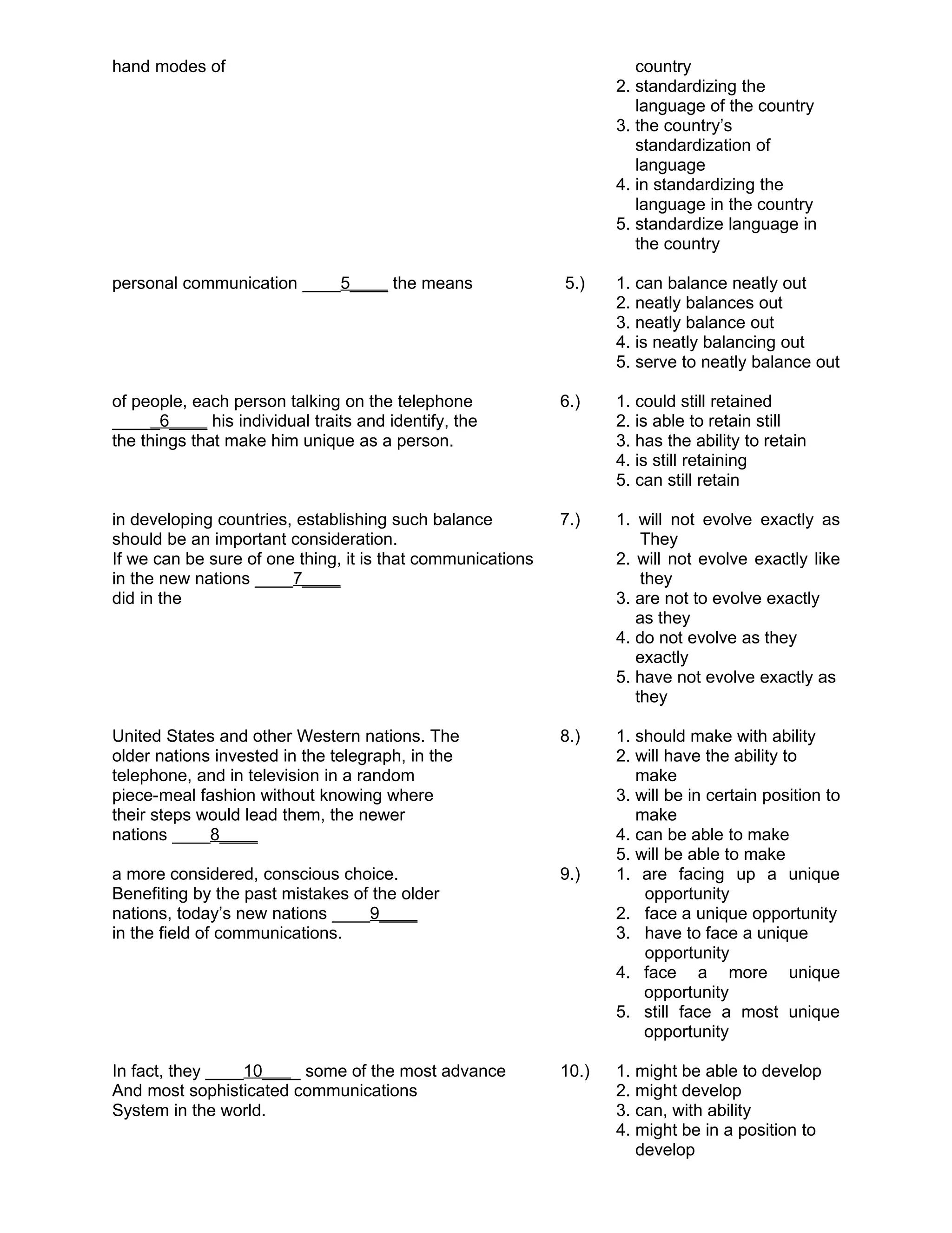 hand modes of country
2. standardizing the
language of the country
3. the country’s
standardization of
language
4. in standardizing the
language in the country
5. standardize language in
the country
personal communication ____5____ the means 5.) 1. can balance neatly out
2. neatly balances out
3. neatly balance out
4. is neatly balancing out
5. serve to neatly balance out
of people, each person talking on the telephone 6.) 1. could still retained
_____6____ his individual traits and identify, the 2. is able to retain still
the things that make him unique as a person. 3. has the ability to retain
4. is still retaining
5. can still retain
in developing countries, establishing such balance 7.) 1. will not evolve exactly as
should be an important consideration. They
If we can be sure of one thing, it is that communications 2. will not evolve exactly like
in the new nations ____7____ they
did in the 3. are not to evolve exactly
as they
4. do not evolve as they
exactly
5. have not evolve exactly as
they
United States and other Western nations. The 8.) 1. should make with ability
older nations invested in the telegraph, in the 2. will have the ability to
telephone, and in television in a random make
piece-meal fashion without knowing where 3. will be in certain position to
their steps would lead them, the newer make
nations ____8____ 4. can be able to make
5. will be able to make
a more considered, conscious choice. 9.) 1. are facing up a unique
Benefiting by the past mistakes of the older opportunity
nations, today’s new nations ____9____ 2. face a unique opportunity
in the field of communications. 3. have to face a unique
opportunity
4. face a more unique
opportunity
5. still face a most unique
opportunity
In fact, they ____10____ some of the most advance 10.) 1. might be able to develop
And most sophisticated communications 2. might develop
System in the world. 3. can, with ability
4. might be in a position to
develop
 