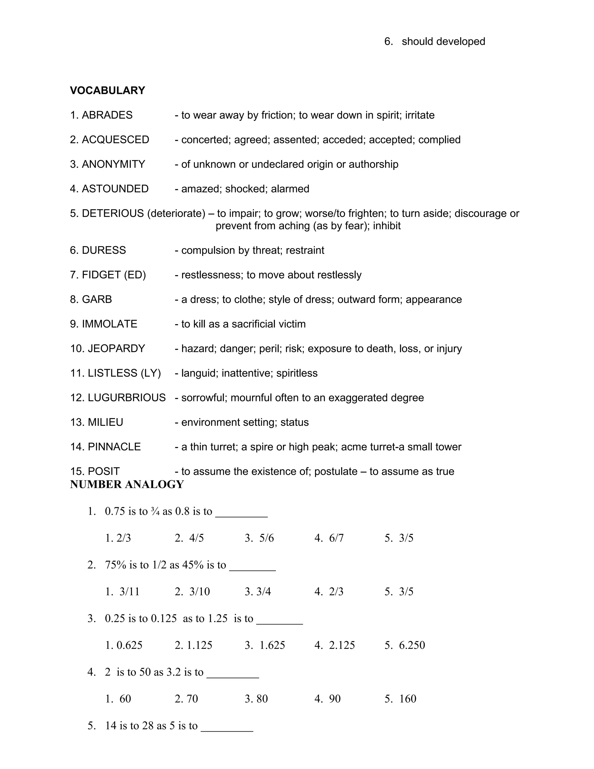 6. should developed
VOCABULARY
1. ABRADES - to wear away by friction; to wear down in spirit; irritate
2. ACQUESCED - concerted; agreed; assented; acceded; accepted; complied
3. ANONYMITY - of unknown or undeclared origin or authorship
4. ASTOUNDED - amazed; shocked; alarmed
5. DETERIOUS (deteriorate) – to impair; to grow; worse/to frighten; to turn aside; discourage or
prevent from aching (as by fear); inhibit
6. DURESS - compulsion by threat; restraint
7. FIDGET (ED) - restlessness; to move about restlessly
8. GARB - a dress; to clothe; style of dress; outward form; appearance
9. IMMOLATE - to kill as a sacrificial victim
10. JEOPARDY - hazard; danger; peril; risk; exposure to death, loss, or injury
11. LISTLESS (LY) - languid; inattentive; spiritless
12. LUGURBRIOUS - sorrowful; mournful often to an exaggerated degree
13. MILIEU - environment setting; status
14. PINNACLE - a thin turret; a spire or high peak; acme turret-a small tower
15. POSIT - to assume the existence of; postulate – to assume as true
NUMBER ANALOGY
1. 0.75 is to ¾ as 0.8 is to _________
1. 2/3 2. 4/5 3. 5/6 4. 6/7 5. 3/5
2. 75% is to 1/2 as 45% is to ________
1. 3/11 2. 3/10 3. 3/4 4. 2/3 5. 3/5
3. 0.25 is to 0.125 as to 1.25 is to ________
1. 0.625 2. 1.125 3. 1.625 4. 2.125 5. 6.250
4. 2 is to 50 as 3.2 is to _________
1. 60 2. 70 3. 80 4. 90 5. 160
5. 14 is to 28 as 5 is to _________
 