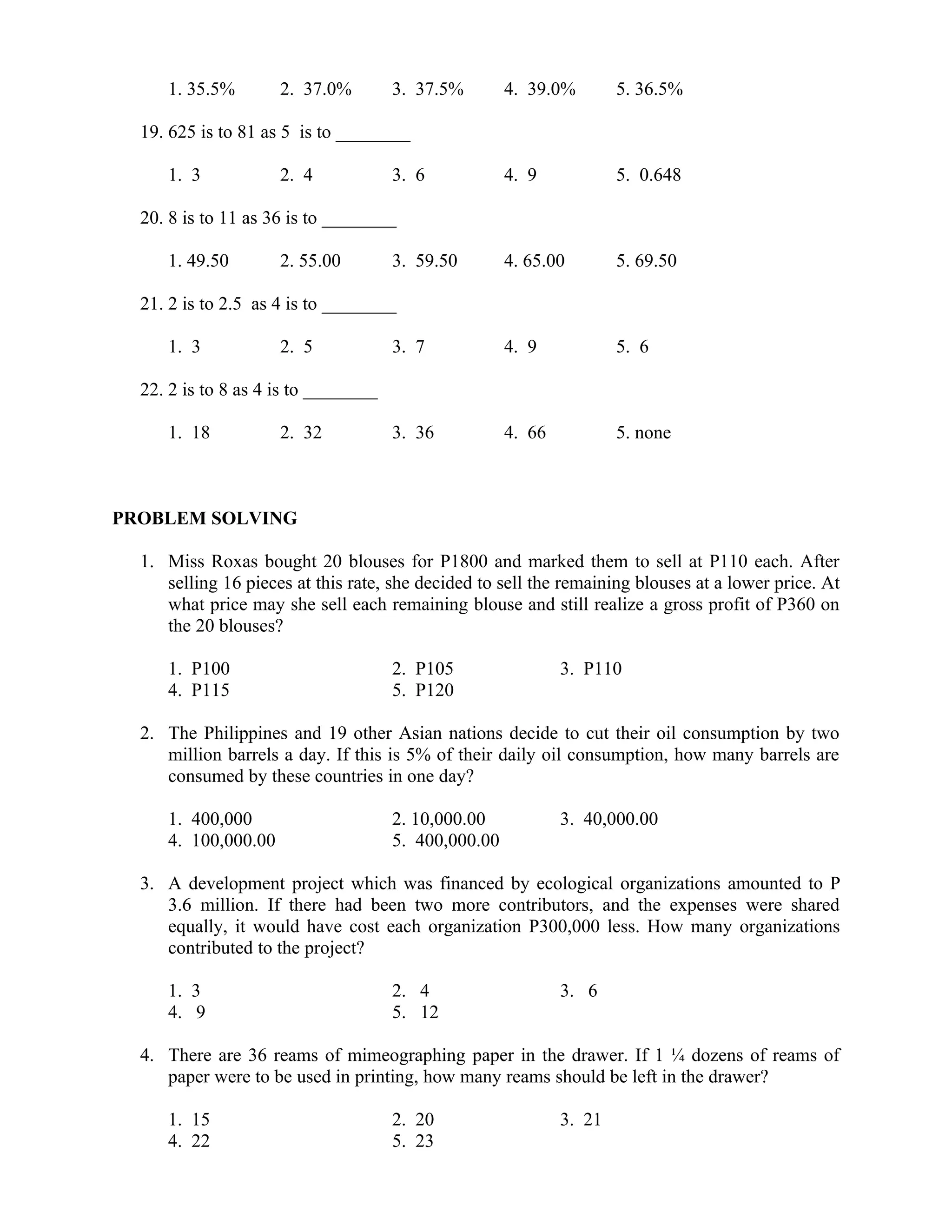 1. 35.5% 2. 37.0% 3. 37.5% 4. 39.0% 5. 36.5%
19. 625 is to 81 as 5 is to ________
1. 3 2. 4 3. 6 4. 9 5. 0.648
20. 8 is to 11 as 36 is to ________
1. 49.50 2. 55.00 3. 59.50 4. 65.00 5. 69.50
21. 2 is to 2.5 as 4 is to ________
1. 3 2. 5 3. 7 4. 9 5. 6
22. 2 is to 8 as 4 is to ________
1. 18 2. 32 3. 36 4. 66 5. none
PROBLEM SOLVING
1. Miss Roxas bought 20 blouses for P1800 and marked them to sell at P110 each. After
selling 16 pieces at this rate, she decided to sell the remaining blouses at a lower price. At
what price may she sell each remaining blouse and still realize a gross profit of P360 on
the 20 blouses?
1. P100 2. P105 3. P110
4. P115 5. P120
2. The Philippines and 19 other Asian nations decide to cut their oil consumption by two
million barrels a day. If this is 5% of their daily oil consumption, how many barrels are
consumed by these countries in one day?
1. 400,000 2. 10,000.00 3. 40,000.00
4. 100,000.00 5. 400,000.00
3. A development project which was financed by ecological organizations amounted to P
3.6 million. If there had been two more contributors, and the expenses were shared
equally, it would have cost each organization P300,000 less. How many organizations
contributed to the project?
1. 3 2. 4 3. 6
4. 9 5. 12
4. There are 36 reams of mimeographing paper in the drawer. If 1 ¼ dozens of reams of
paper were to be used in printing, how many reams should be left in the drawer?
1. 15 2. 20 3. 21
4. 22 5. 23
 