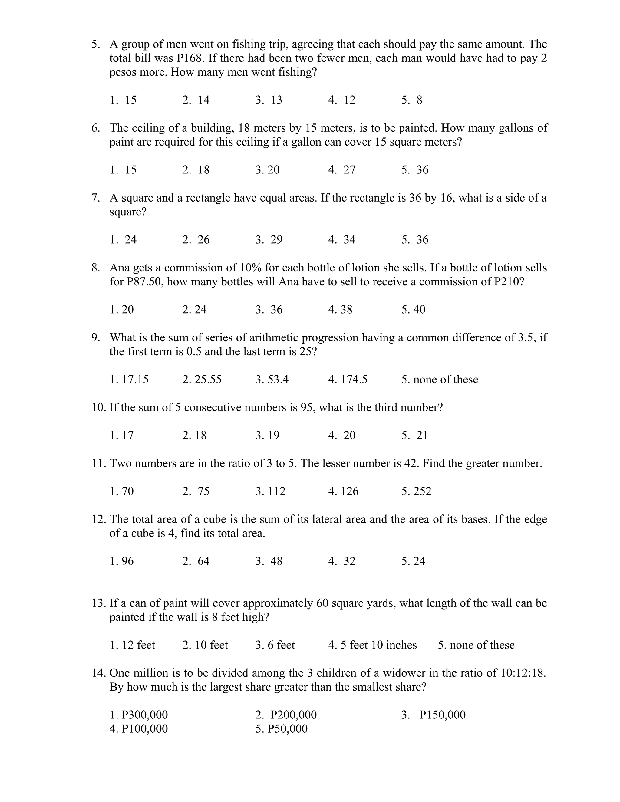 5. A group of men went on fishing trip, agreeing that each should pay the same amount. The
total bill was P168. If there had been two fewer men, each man would have had to pay 2
pesos more. How many men went fishing?
1. 15 2. 14 3. 13 4. 12 5. 8
6. The ceiling of a building, 18 meters by 15 meters, is to be painted. How many gallons of
paint are required for this ceiling if a gallon can cover 15 square meters?
1. 15 2. 18 3. 20 4. 27 5. 36
7. A square and a rectangle have equal areas. If the rectangle is 36 by 16, what is a side of a
square?
1. 24 2. 26 3. 29 4. 34 5. 36
8. Ana gets a commission of 10% for each bottle of lotion she sells. If a bottle of lotion sells
for P87.50, how many bottles will Ana have to sell to receive a commission of P210?
1. 20 2. 24 3. 36 4. 38 5. 40
9. What is the sum of series of arithmetic progression having a common difference of 3.5, if
the first term is 0.5 and the last term is 25?
1. 17.15 2. 25.55 3. 53.4 4. 174.5 5. none of these
10. If the sum of 5 consecutive numbers is 95, what is the third number?
1. 17 2. 18 3. 19 4. 20 5. 21
11. Two numbers are in the ratio of 3 to 5. The lesser number is 42. Find the greater number.
1. 70 2. 75 3. 112 4. 126 5. 252
12. The total area of a cube is the sum of its lateral area and the area of its bases. If the edge
of a cube is 4, find its total area.
1. 96 2. 64 3. 48 4. 32 5. 24
13. If a can of paint will cover approximately 60 square yards, what length of the wall can be
painted if the wall is 8 feet high?
1. 12 feet 2. 10 feet 3. 6 feet 4. 5 feet 10 inches 5. none of these
14. One million is to be divided among the 3 children of a widower in the ratio of 10:12:18.
By how much is the largest share greater than the smallest share?
1. P300,000 2. P200,000 3. P150,000
4. P100,000 5. P50,000
 