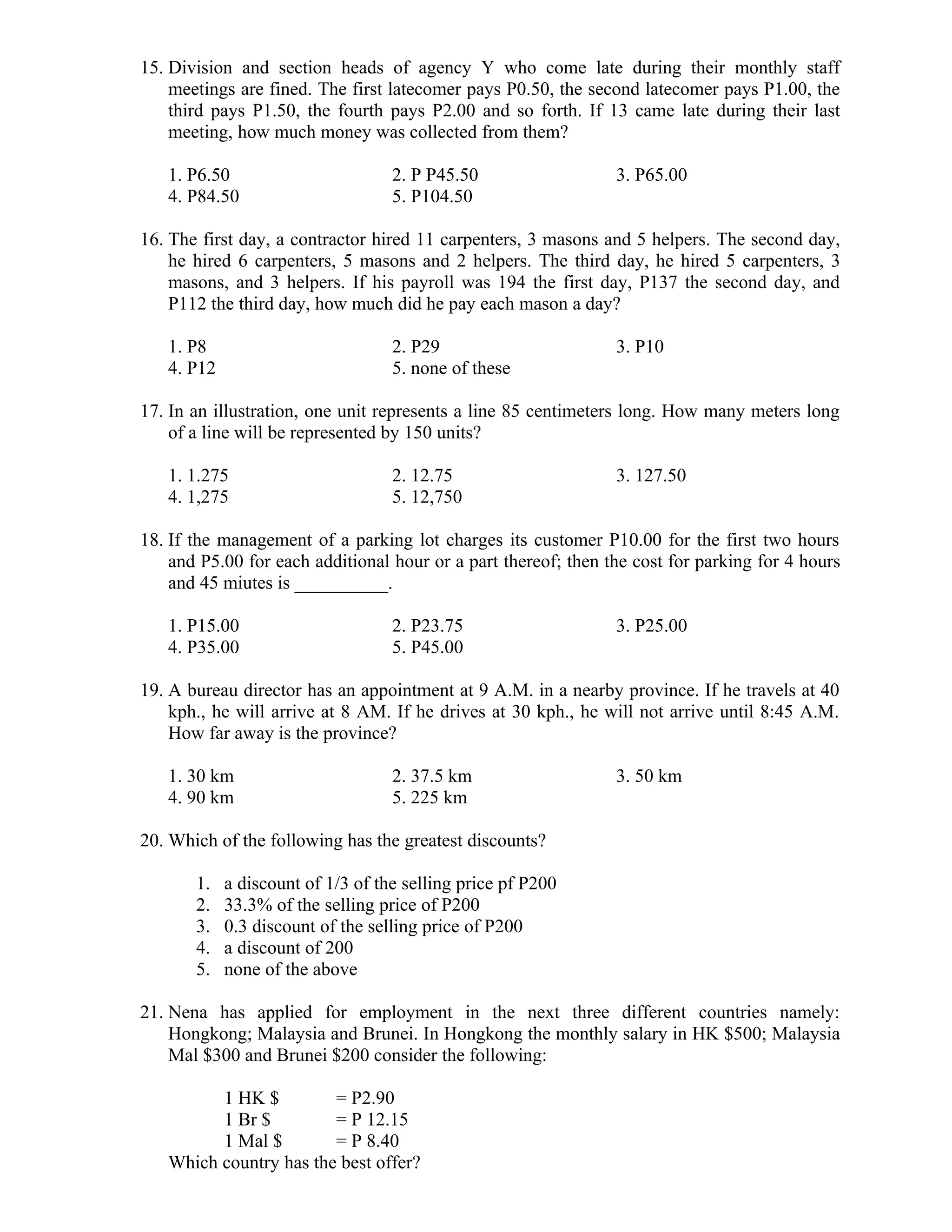 15. Division and section heads of agency Y who come late during their monthly staff
meetings are fined. The first latecomer pays P0.50, the second latecomer pays P1.00, the
third pays P1.50, the fourth pays P2.00 and so forth. If 13 came late during their last
meeting, how much money was collected from them?
1. P6.50 2. P P45.50 3. P65.00
4. P84.50 5. P104.50
16. The first day, a contractor hired 11 carpenters, 3 masons and 5 helpers. The second day,
he hired 6 carpenters, 5 masons and 2 helpers. The third day, he hired 5 carpenters, 3
masons, and 3 helpers. If his payroll was 194 the first day, P137 the second day, and
P112 the third day, how much did he pay each mason a day?
1. P8 2. P29 3. P10
4. P12 5. none of these
17. In an illustration, one unit represents a line 85 centimeters long. How many meters long
of a line will be represented by 150 units?
1. 1.275 2. 12.75 3. 127.50
4. 1,275 5. 12,750
18. If the management of a parking lot charges its customer P10.00 for the first two hours
and P5.00 for each additional hour or a part thereof; then the cost for parking for 4 hours
and 45 miutes is __________.
1. P15.00 2. P23.75 3. P25.00
4. P35.00 5. P45.00
19. A bureau director has an appointment at 9 A.M. in a nearby province. If he travels at 40
kph., he will arrive at 8 AM. If he drives at 30 kph., he will not arrive until 8:45 A.M.
How far away is the province?
1. 30 km 2. 37.5 km 3. 50 km
4. 90 km 5. 225 km
20. Which of the following has the greatest discounts?
1. a discount of 1/3 of the selling price pf P200
2. 33.3% of the selling price of P200
3. 0.3 discount of the selling price of P200
4. a discount of 200
5. none of the above
21. Nena has applied for employment in the next three different countries namely:
Hongkong; Malaysia and Brunei. In Hongkong the monthly salary in HK $500; Malaysia
Mal $300 and Brunei $200 consider the following:
1 HK $ = P2.90
1 Br $ = P 12.15
1 Mal $ = P 8.40
Which country has the best offer?
 