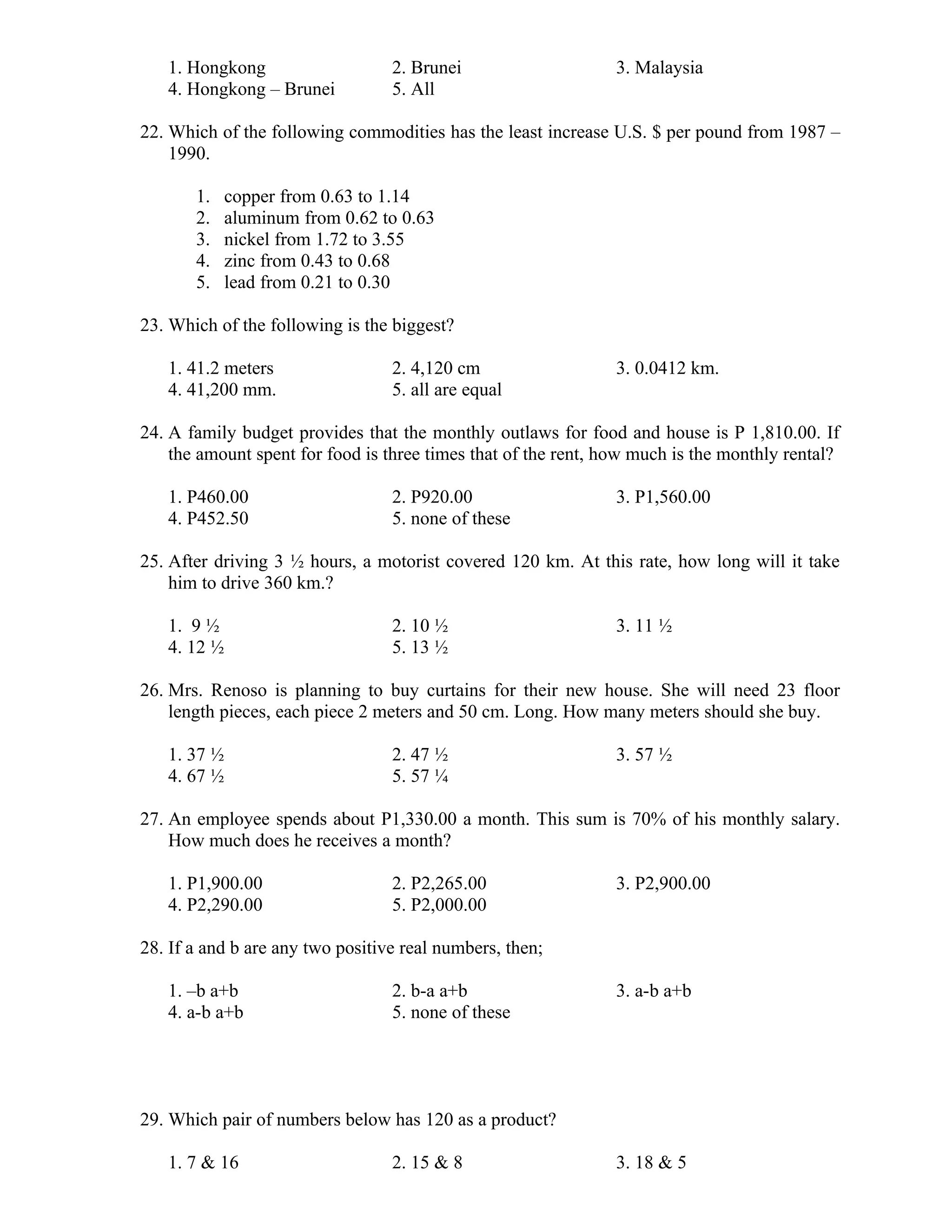 1. Hongkong 2. Brunei 3. Malaysia
4. Hongkong – Brunei 5. All
22. Which of the following commodities has the least increase U.S. $ per pound from 1987 –
1990.
1. copper from 0.63 to 1.14
2. aluminum from 0.62 to 0.63
3. nickel from 1.72 to 3.55
4. zinc from 0.43 to 0.68
5. lead from 0.21 to 0.30
23. Which of the following is the biggest?
1. 41.2 meters 2. 4,120 cm 3. 0.0412 km.
4. 41,200 mm. 5. all are equal
24. A family budget provides that the monthly outlaws for food and house is P 1,810.00. If
the amount spent for food is three times that of the rent, how much is the monthly rental?
1. P460.00 2. P920.00 3. P1,560.00
4. P452.50 5. none of these
25. After driving 3 ½ hours, a motorist covered 120 km. At this rate, how long will it take
him to drive 360 km.?
1. 9 ½ 2. 10 ½ 3. 11 ½
4. 12 ½ 5. 13 ½
26. Mrs. Renoso is planning to buy curtains for their new house. She will need 23 floor
length pieces, each piece 2 meters and 50 cm. Long. How many meters should she buy.
1. 37 ½ 2. 47 ½ 3. 57 ½
4. 67 ½ 5. 57 ¼
27. An employee spends about P1,330.00 a month. This sum is 70% of his monthly salary.
How much does he receives a month?
1. P1,900.00 2. P2,265.00 3. P2,900.00
4. P2,290.00 5. P2,000.00
28. If a and b are any two positive real numbers, then;
1. –b a+b 2. b-a a+b 3. a-b a+b
4. a-b a+b 5. none of these
29. Which pair of numbers below has 120 as a product?
1. 7 & 16 2. 15 & 8 3. 18 & 5
 