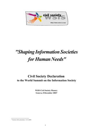"Shaping InformationSocieties 
forHumanNeeds" 
Civil Society Declaration 
to the World Summit on the Information Society 
WSIS Civil Society Plenary 
Geneva, 8 December 20031 
1 Version with corrections: 12-12-2003 
1 
 