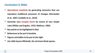 Conclusion (1 Slide)
 Operational simplicity by generating dynamics that can
reproduce traditional processes of changes (Hernandez
et al., 2007; Guidolin et al., 2016)
 Generate very complex forms by means of very simple
rules (White and Engelen, 1993; Wolfram, 1984)
 Key points to be highlighted in Red.
 References to be put in brackets.
 Figures and tables to be put to the right.
 Use slide layout efficiently. Do not leave blank spaces.
Project Presentation, 2023 11
 