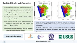 Predicted Results and Conclusion
Acknowledgement
• Predicted urban growth, 2031  exponential (40% rise)
• Kochi municipal region, Kalamassery, Vazhakkala and
Varappuzha are the local bodies expected to
undergo maximum growth
• Relaxing the implementation of CRZ and CDP guidelines
 over expansion of built-ups
• Rapid growth observed in the reclaimed islands of
Puthuvype, with projects like LNG terminal and
Ship Repair Complex
• Eco-sensitive area with mangrove cover is extremely
vulnerable (if restrictions are relaxed)
• Land use pattern was predicted for two different scenarios: 1) with strict
implementation of CDP and CRZ 2) business as usual scenario without any restriction
for expansion.
• Predicted LU 2031 pattern for both scenarios established the significance of CDP and
CRZ regulations in protecting the sensitive land forms from further urban
penetration
Project Presentation, 2023 12
 