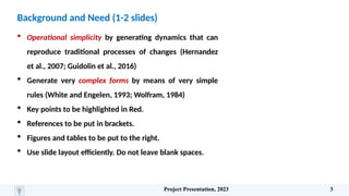 Background and Need (1-2 slides)
 Operational simplicity by generating dynamics that can
reproduce traditional processes of changes (Hernandez
et al., 2007; Guidolin et al., 2016)
 Generate very complex forms by means of very simple
rules (White and Engelen, 1993; Wolfram, 1984)
 Key points to be highlighted in Red.
 References to be put in brackets.
 Figures and tables to be put to the right.
 Use slide layout efficiently. Do not leave blank spaces.
Project Presentation, 2023 3
 